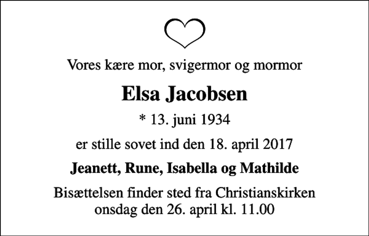 <p>Vores kære mor, svigermor og mormor<br />Elsa Jacobsen<br />* 13. juni 1934<br />er stille sovet ind den 18. april 2017<br />Jeanett, Rune, Isabella og Mathilde<br />Bisættelsen finder sted fra Christianskirken onsdag den 26. april kl. 11.00</p>