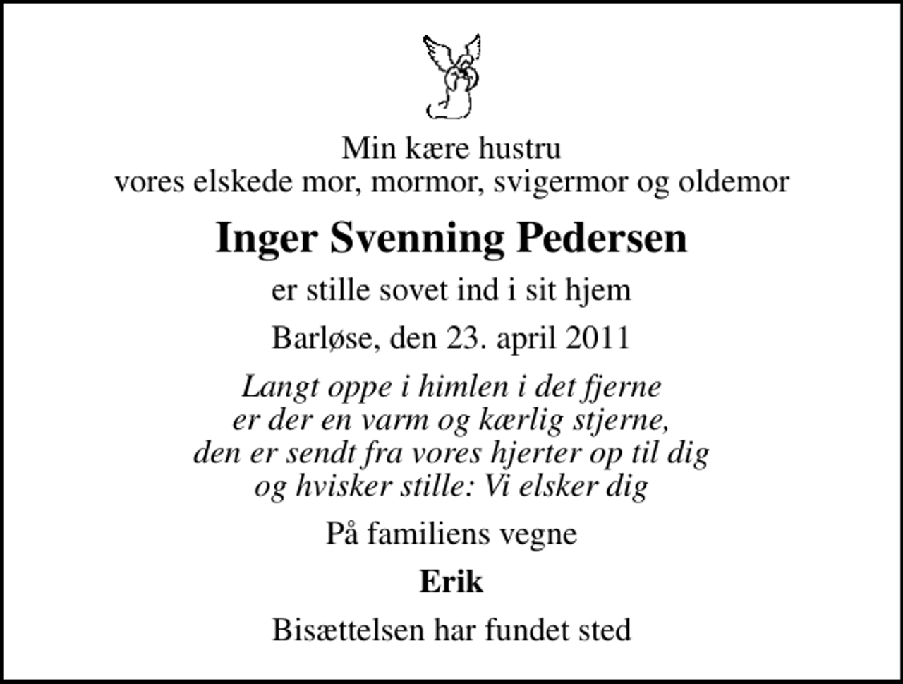 <p>Min kære hustru vores elskede mor, mormor, svigermor og oldemor<br />Inger Svenning Pedersen<br />er stille sovet ind i sit hjem<br />Barløse, den 23. april 2011<br />Langt oppe i himlen i det fjerne er der en varm og kærlig stjerne, den er sendt fra vores hjerter op til dig og hvisker stille: Vi elsker dig<br />På familiens vegne<br />Erik<br />Bisættelsen har fundet sted</p>
