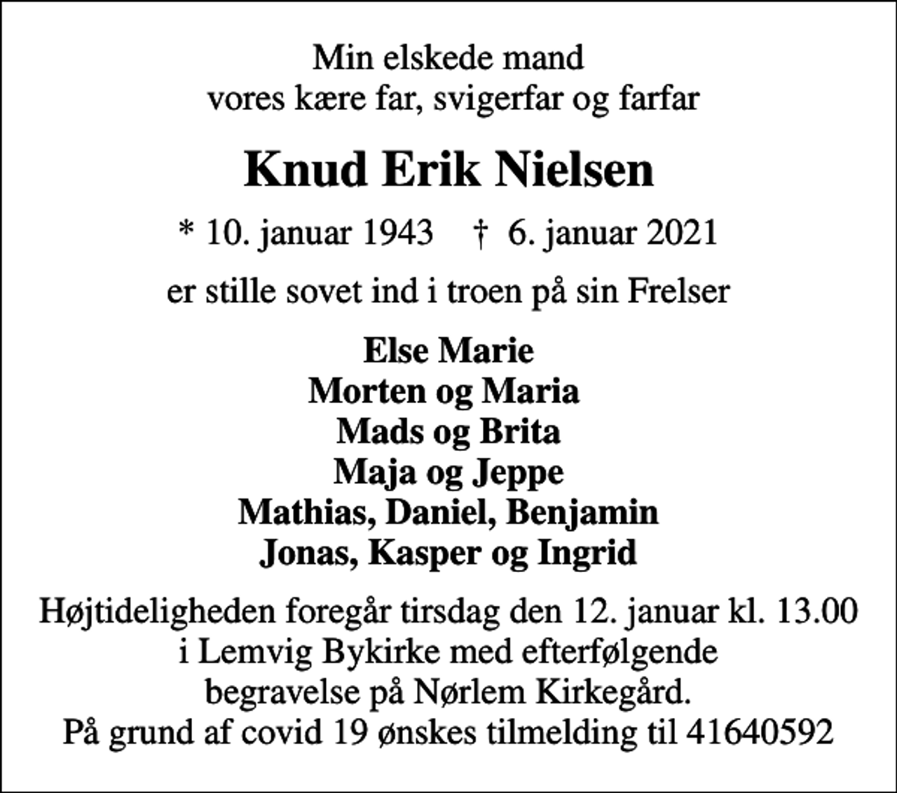 <p>Min elskede mand vores kære far, svigerfar og farfar<br />Knud Erik Nielsen<br />* 10. januar 1943 ✝ 6. januar 2021<br />er stille sovet ind i troen på sin Frelser<br />Else Marie Morten og Maria Mads og Brita Maja og Jeppe Mathias, Daniel, Benjamin Jonas, Kasper og Ingrid<br />Højtideligheden foregår tirsdag den 12. januar kl. 13.00 i Lemvig Bykirke med efterfølgende begravelse på Nørlem Kirkegård. På grund af covid 19 ønskes tilmelding til 41640592</p>