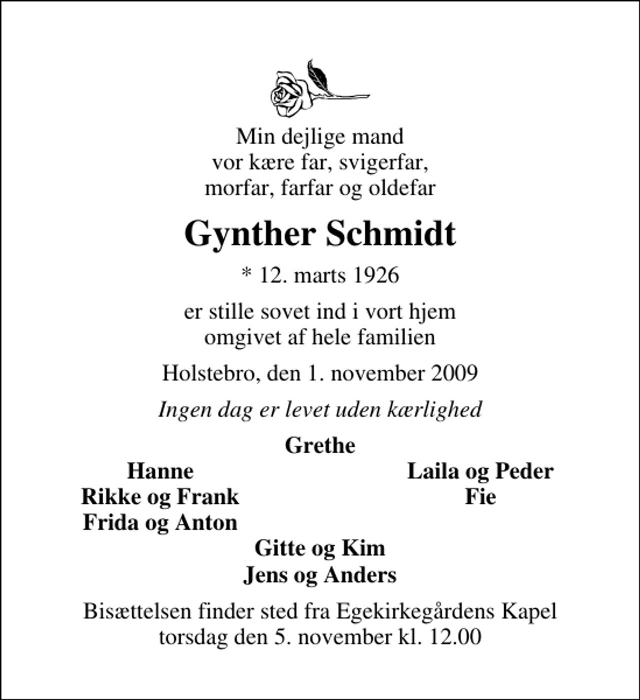 <p>Min dejlige mand vor kære far, svigerfar, morfar, farfar og oldefar<br />Gynther Schmidt<br />* 12. marts 1926<br />er stille sovet ind i vort hjem omgivet af hele familien<br />Holstebro, den 1. november 2009<br />Ingen dag er levet uden kærlighed<br />Grethe<br />Hanne<br />Laila og Peder<br />Rikke og Frank<br />Fie<br />Frida og Anton<br />Bisættelsen finder sted fra Egekirkegårdens Kapel torsdag den 5. november kl. 12.00</p>