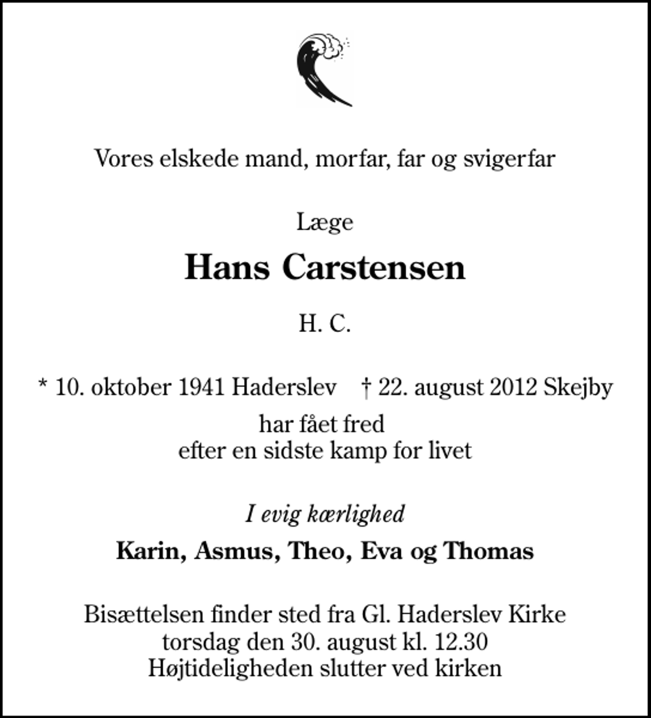 <p>Vores elskede mand, morfar, far og svigerfar<br />Læge<br />Hans Carstensen<br />H. C.<br />* 10. oktober 1941 Haderslev ✝ 22. august 2012 Skejby<br />har fået fred efter en sidste kamp for livet<br />I evig kærlighed<br />Karin, Asmus, Theo, Eva og Thomas<br />Bisættelsen finder sted fra Gl. Haderslev Kirke torsdag den 30. august kl. 12.30 Højtideligheden slutter ved kirken</p>