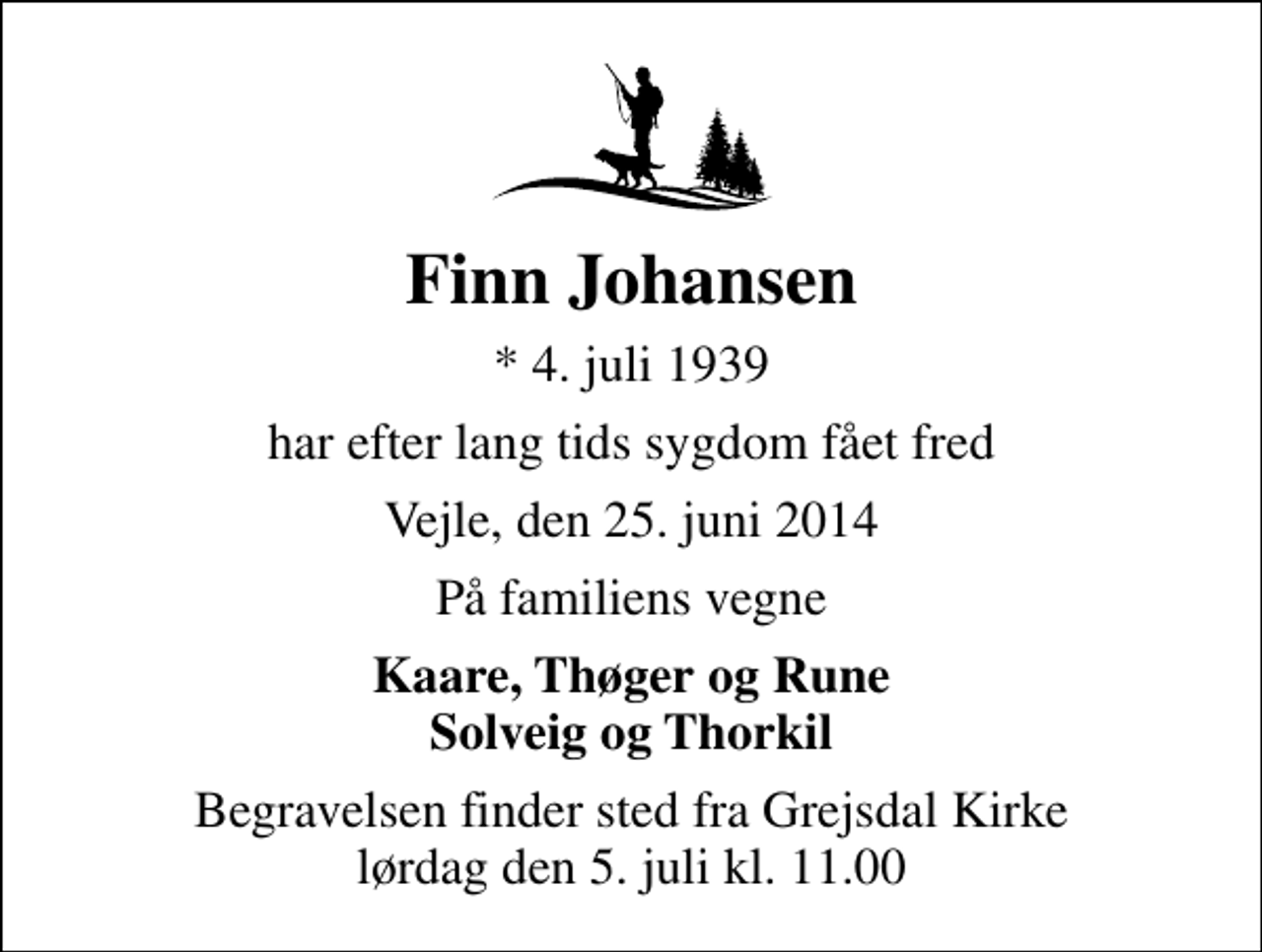 <p>Finn Johansen<br />* 4. juli 1939<br />har efter lang tids sygdom fået fred<br />Vejle, den 25. juni 2014<br />På familiens vegne<br />Kaare, Thøger og Rune Solveig og Thorkil<br />Begravelsen finder sted fra Grejsdal Kirke lørdag den 5. juli kl. 11.00</p>