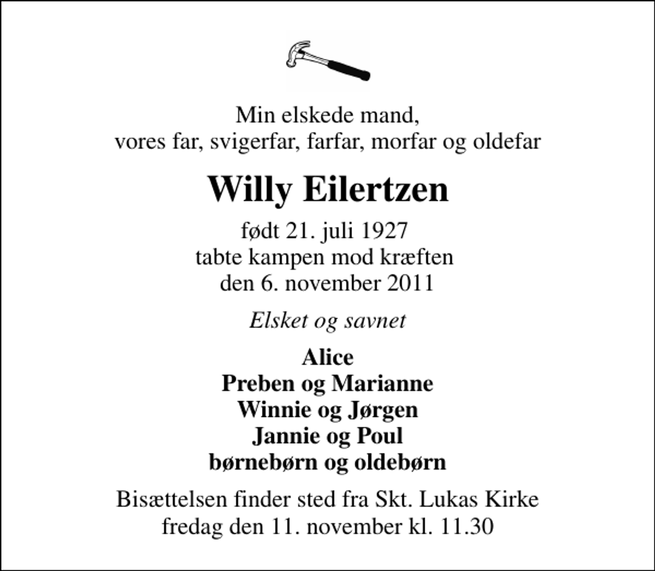 <p>Min elskede mand, vores far, svigerfar, farfar, morfar og oldefar<br />Willy Eilertzen<br />født 21. juli 1927 tabte kampen mod kræften den 6. november 2011<br />Elsket og savnet<br />Alice Preben og Marianne Winnie og Jørgen Jannie og Poul børnebørn og oldebørn<br />Bisættelsen finder sted fra Sankt Lukas Kirke fredag den 11. november kl. 11.30</p>