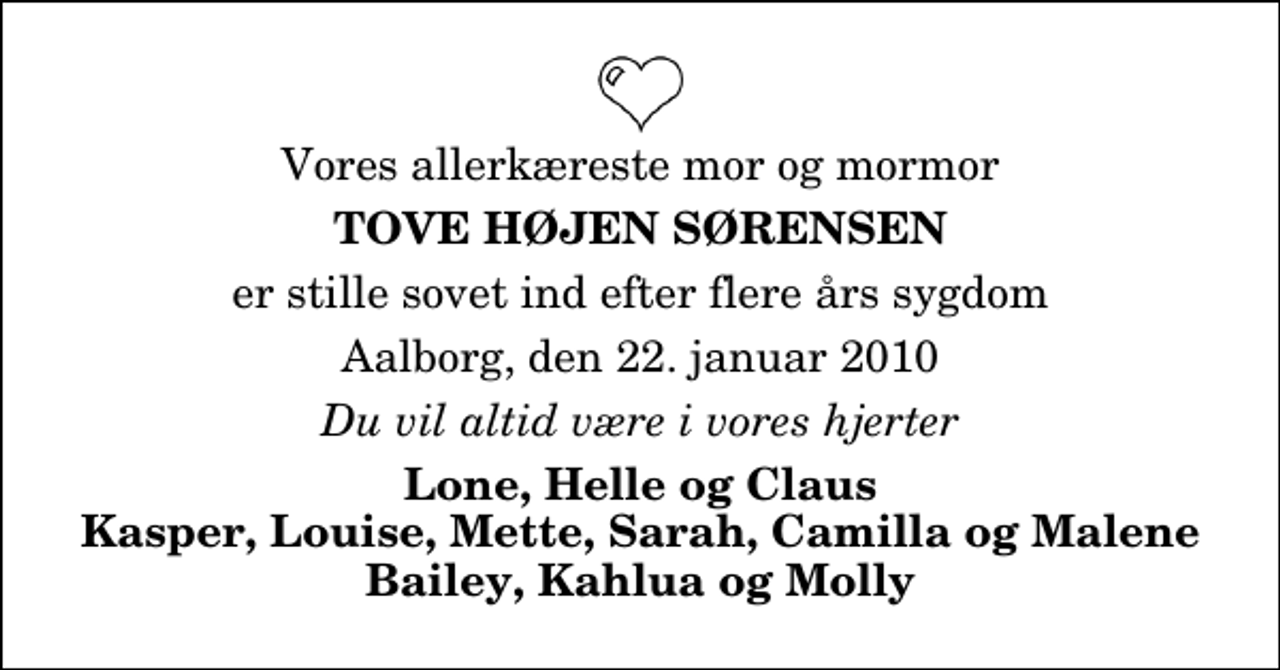 <p>Vores allerkæreste mor og mormor<br />Tove Højen Sørensen<br />er stille sovet ind efter flere års sygdom<br />Aalborg, den 22. januar 2010<br />Du vil altid være i vores hjerter<br />Lone, Helle og Claus Kasper, Louise, Mette, Sarah, Camilla og Malene Bailey, Kahlua og Molly</p>