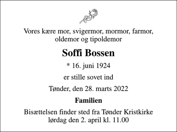 <p>Vores kære mor, svigermor, mormor, farmor, oldemor og tipoldemor<br />Soffi Bossen<br />* 16. juni 1924<br />er stille sovet ind<br />Tønder, den 28. marts 2022<br />Familien<br />Bisættelsen finder sted fra Tønder Kristkirke lørdag den 2. april kl. 11.00</p>