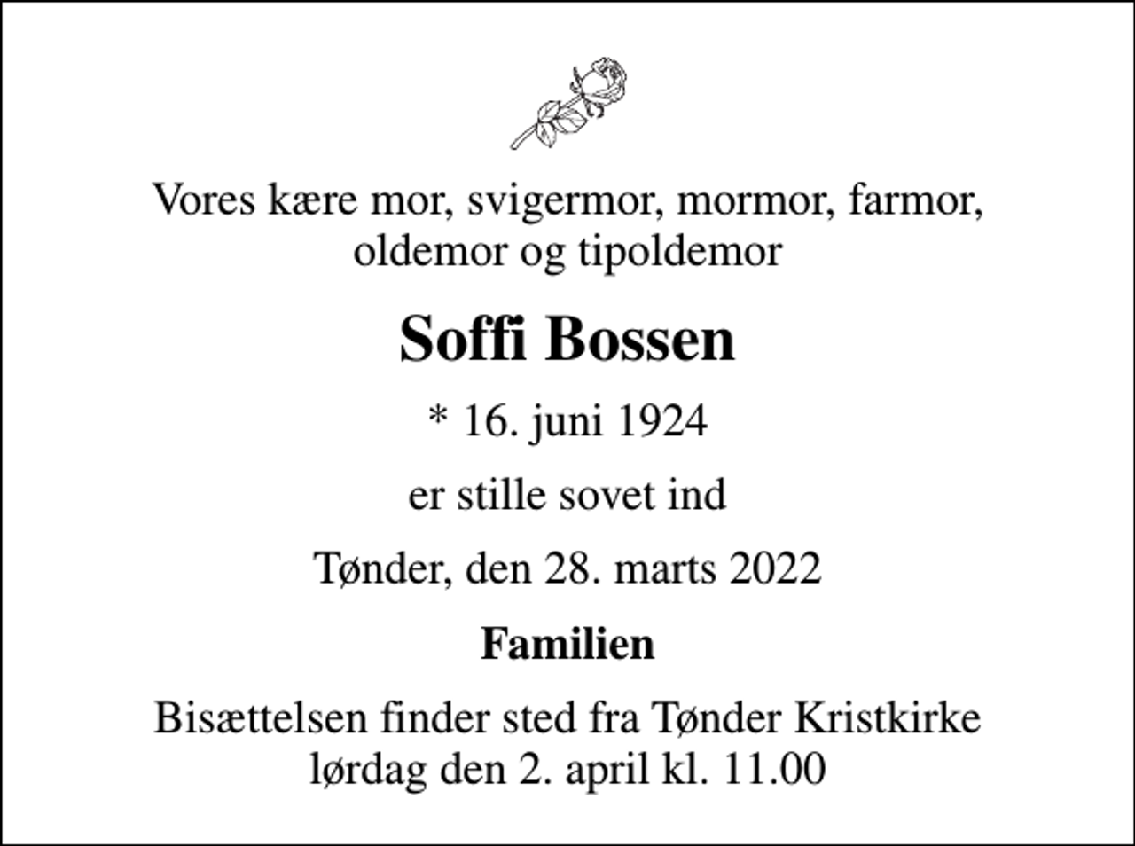 <p>Vores kære mor, svigermor, mormor, farmor, oldemor og tipoldemor<br />Soffi Bossen<br />* 16. juni 1924<br />er stille sovet ind<br />Tønder, den 28. marts 2022<br />Familien<br />Bisættelsen finder sted fra Tønder Kristkirke lørdag den 2. april kl. 11.00</p>