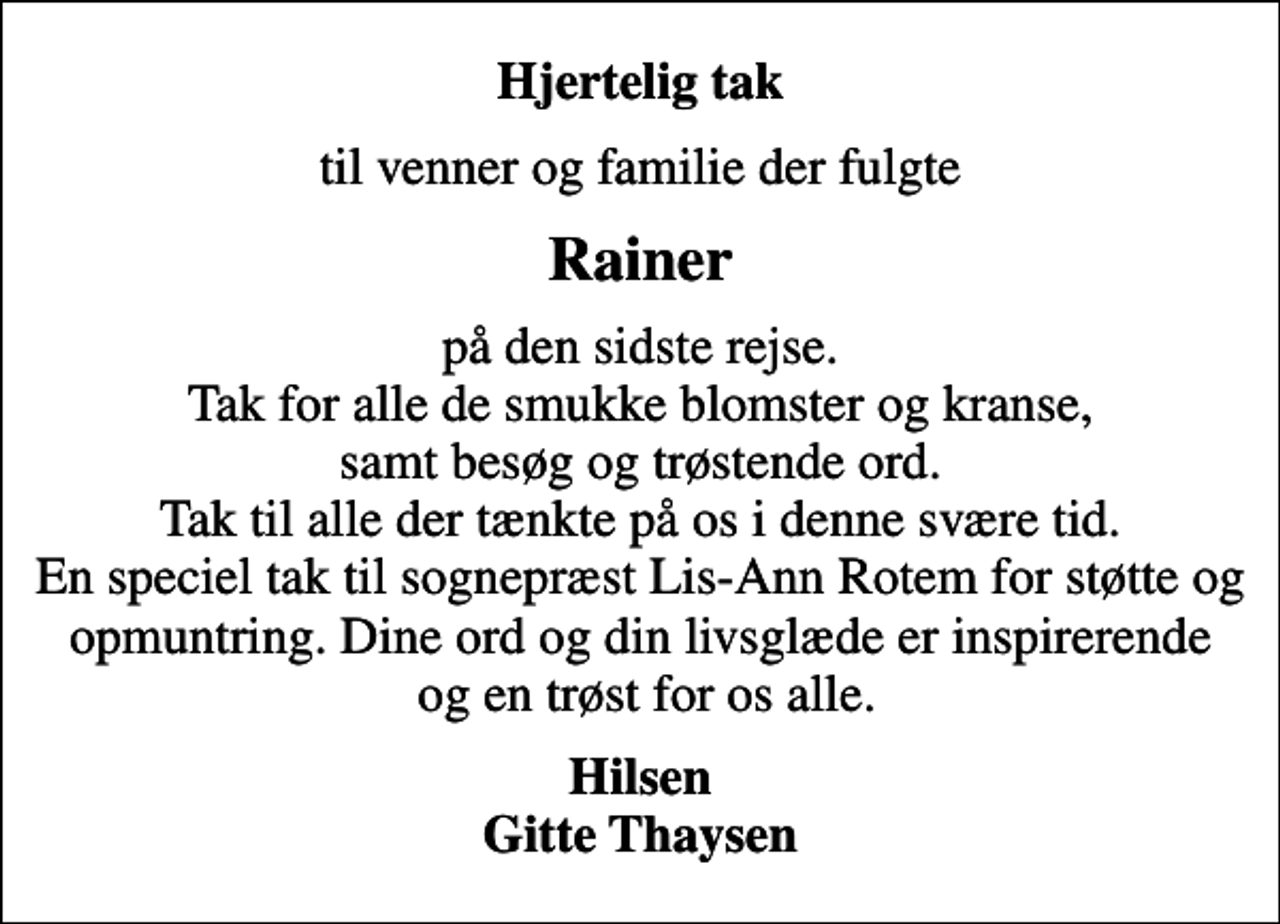 <p>Hjertelig tak<br />til venner og familie der fulgte<br />Rainer<br />på den sidste rejse. Tak for alle de smukke blomster og kranse, samt besøg og trøstende ord. Tak til alle der tænkte på os i denne svære tid. En speciel tak til sognepræst Lis-Ann Rotem for støtte og opmuntring. Dine ord og din livsglæde er inspirerende og en trøst for os alle.<br />Hilsen Gitte Thaysen</p>