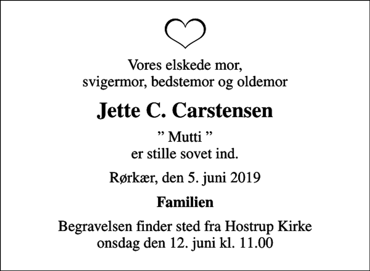 <p>Vores elskede mor, svigermor, bedstemor og oldemor<br />Jette C. Carstensen<br />Mutti er stille sovet ind.<br />Rørkær, den 5. juni 2019<br />Familien<br />Begravelsen finder sted fra Hostrup Kirke onsdag den 12. juni kl. 11.00</p>