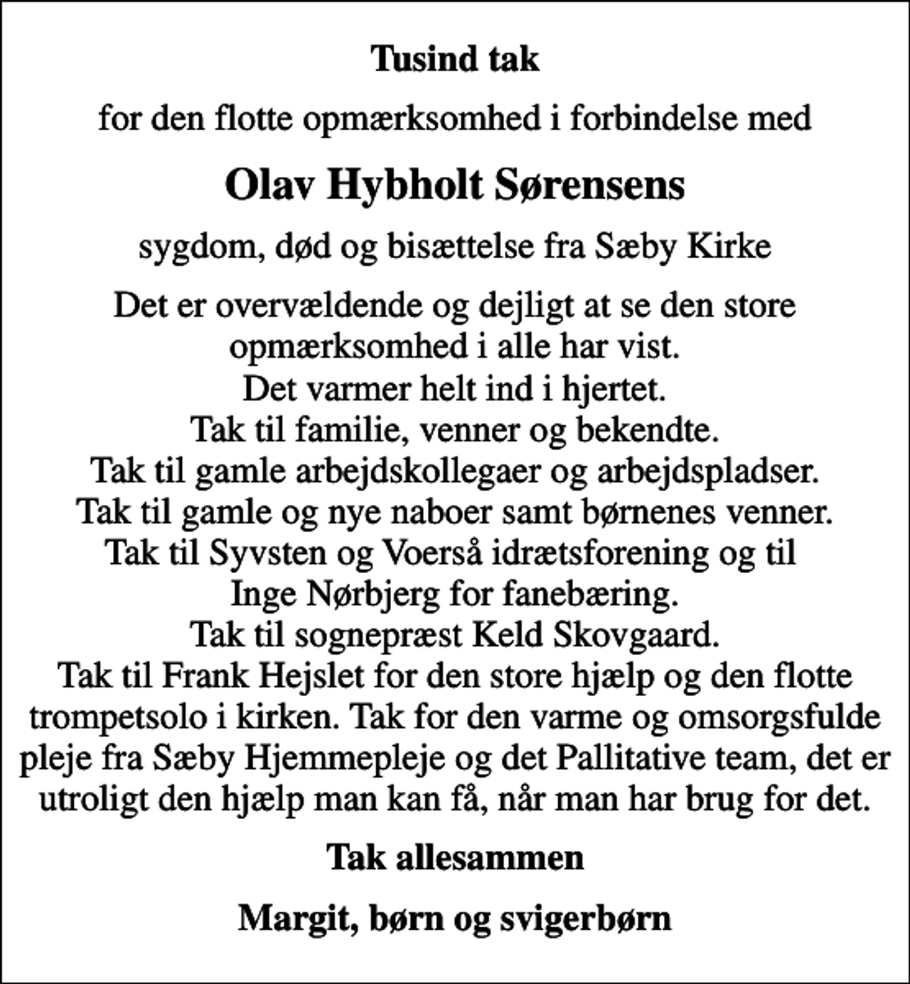 <p>Tusind tak<br />for den flotte opmærksomhed i forbindelse med<br />Olav Hybholt Sørensens<br />sygdom, død og bisættelse fra Sæby Kirke<br />Det er overvældende og dejligt at se den store opmærksomhed i alle har vist. Det varmer helt ind i hjertet. Tak til familie, venner og bekendte. Tak til gamle arbejdskollegaer og arbejdspladser. Tak til gamle og nye naboer samt børnenes venner. Tak til Syvsten og Voerså idrætsforening og til Inge Nørbjerg for fanebæring. Tak til sognepræst Keld Skovgaard. Tak til Frank Hejslet for den store hjælp og den flotte trompetsolo i kirken. Tak for den varme og omsorgsfulde pleje fra Sæby Hjemmepleje og det Pallitative team, det er utroligt den hjælp man kan få, når man har brug for det.<br />Tak allesammen<br />Margit, børn og svigerbørn</p>