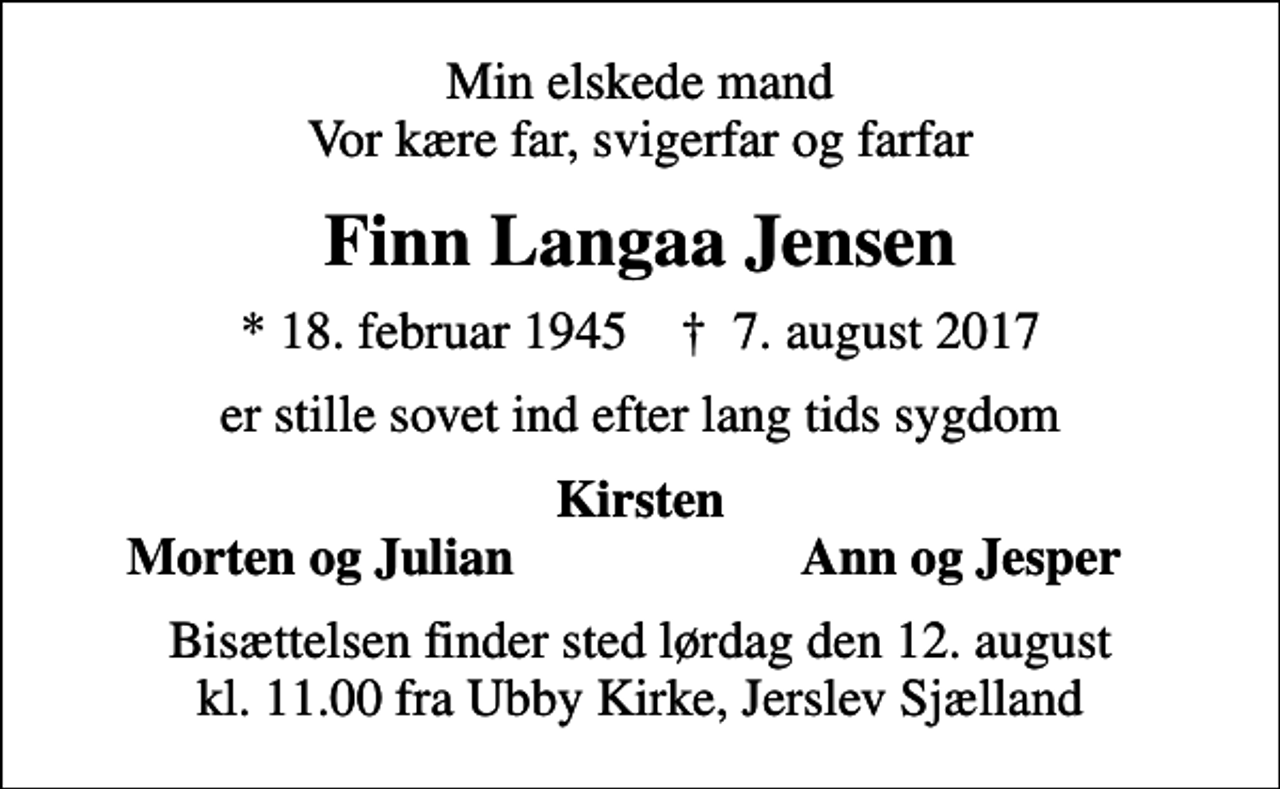 <p>Min elskede mand Vor kære far, svigerfar og farfar<br />Finn Langaa Jensen<br />* 18. februar 1945 ✝ 7. august 2017<br />er stille sovet ind efter lang tids sygdom<br />Kirsten<br />Morten og Julian<br />Ann og Jesper<br />Bisættelsen finder sted lørdag den 12. august kl. 11.00 fra Ubby Kirke</p>