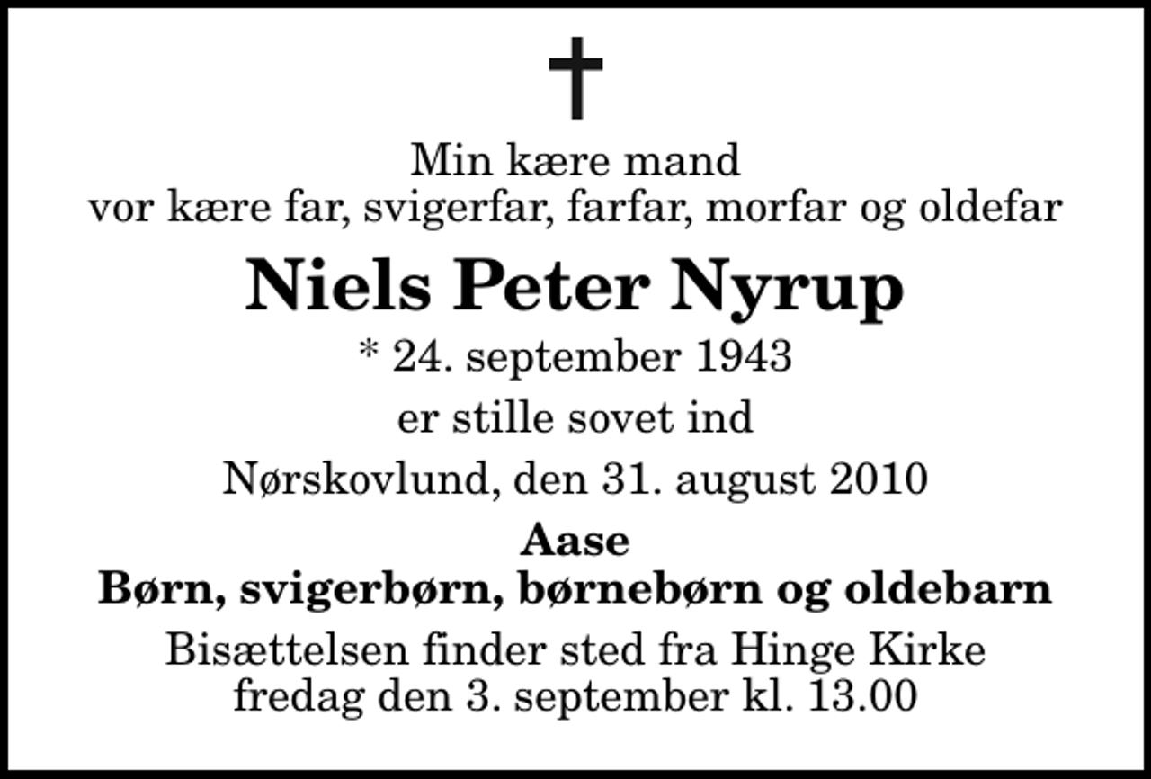 <p>Min kære mand vor kære far, svigerfar, farfar, morfar og oldefar<br />Niels Peter Nyrup<br />* 24. september 1943<br />er stille sovet ind<br />Nørskovlund, den 31. august 2010<br />Aase Børn, svigerbørn, børnebørn og oldebarn<br />Bisættelsen finder sted fra Hinge Kirke fredag den 3. september kl. 13.00</p>