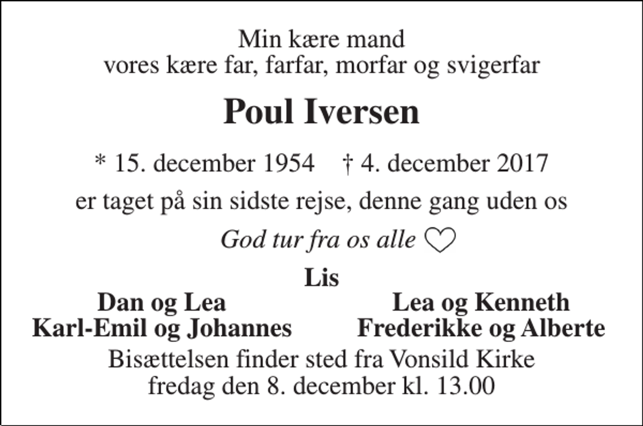 <p>Min kære mand vores kære far, farfar, morfar og svigerfar<br />Poul Iversen<br />* 15. december 1954 † 4. december 2017<br />er taget på sin sidste rejse, denne gang uden os<br />God tur fra os alle<br />Lis<br />Dan og Lea<br />Lea og Kenneth<br />Karl-Emil og Johannes<br />Frederikke og Alberte<br />Bisættelsen finder sted fra Vonsild Kirke fredag den 8. december kl. 13.00</p>