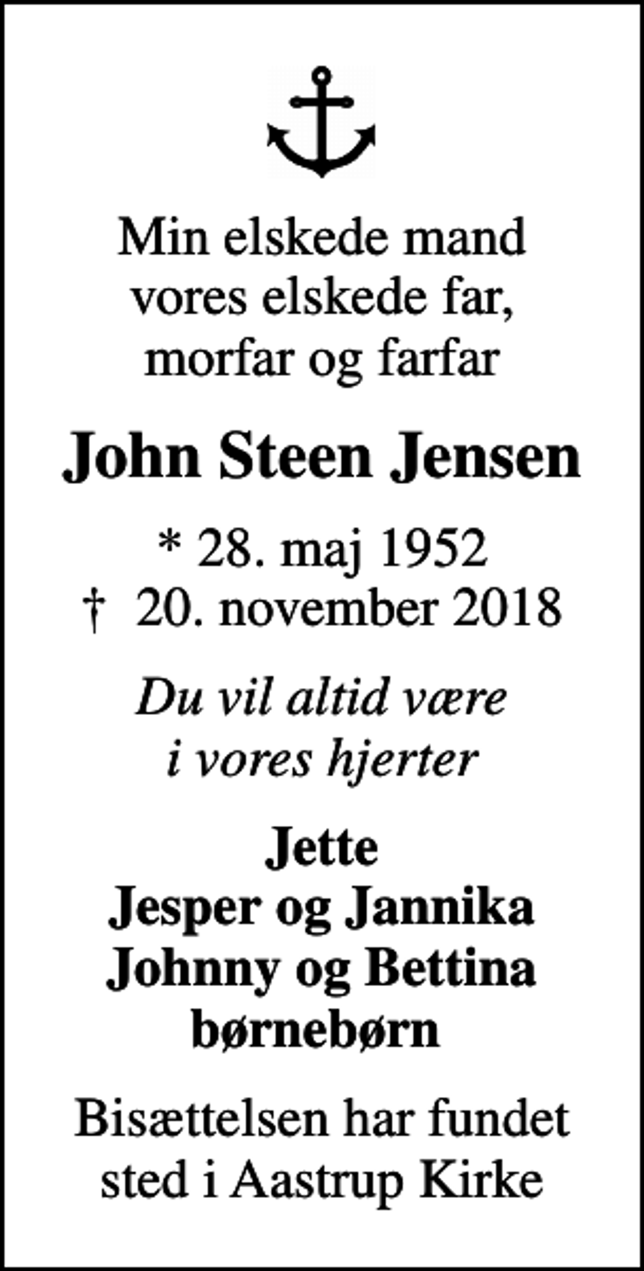 <p>Min elskede mand vores elskede far, morfar og farfar<br />John Steen Jensen<br />* 28. maj 1952<br />✝ 20. november 2018<br />Du vil altid være i vores hjerter<br />Jette Jesper og Jannika Johnny og Bettina børnebørn<br />Bisættelsen har fundet sted i Aastrup Kirke</p>