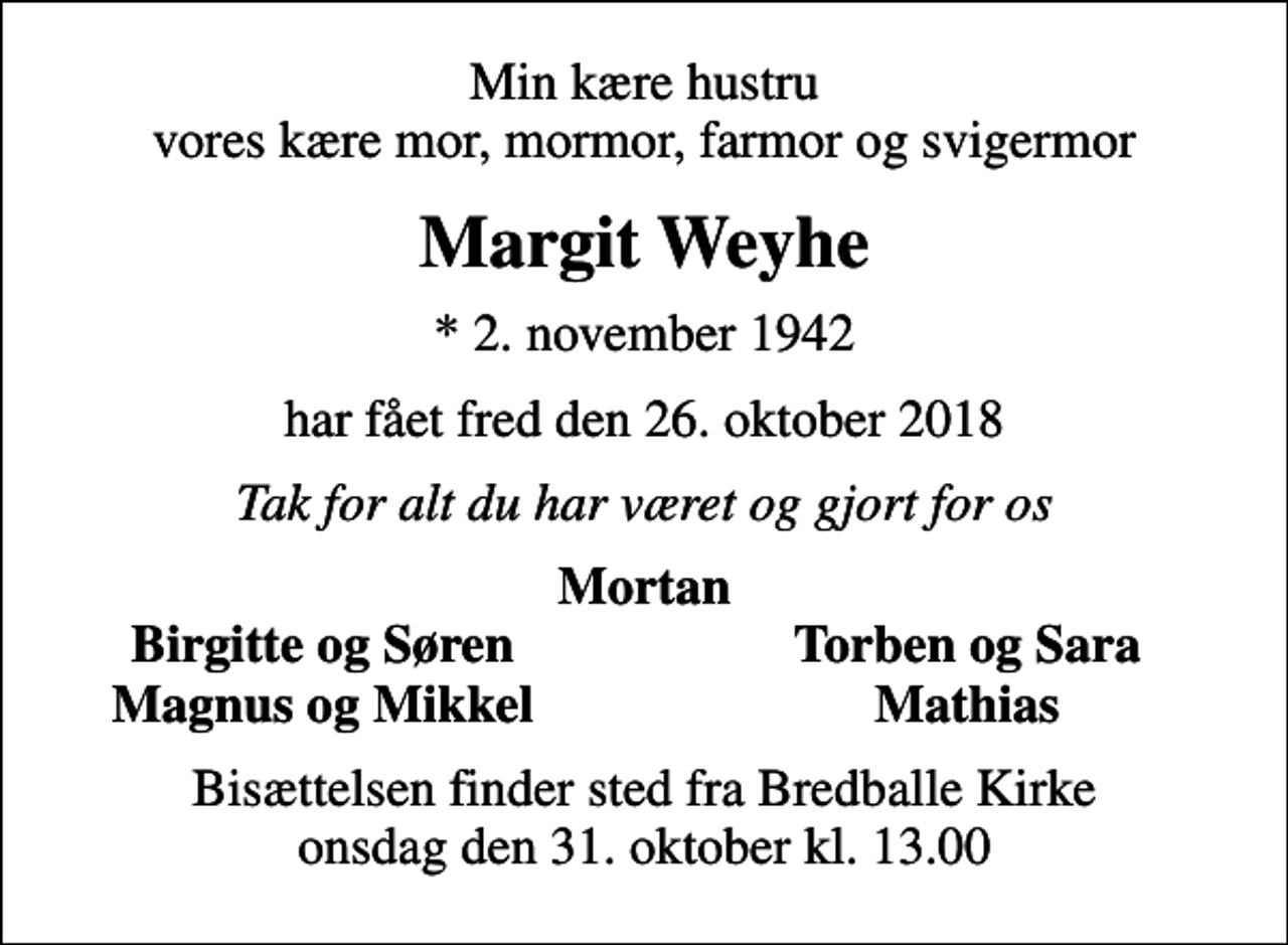 <p>Min kære hustru vores kære mor, mormor, farmor og svigermor<br />Margit Weyhe<br />* 2. november 1942<br />har fået fred den 26. oktober 2018<br />Tak for alt du har været og gjort for os<br />Mortan<br />Birgitte og Søren<br />Torben og Sara<br />Magnus og Mikkel<br />Mathias<br />Bisættelsen finder sted fra Bredballe Kirke onsdag den 31. oktober kl. 13.00</p>