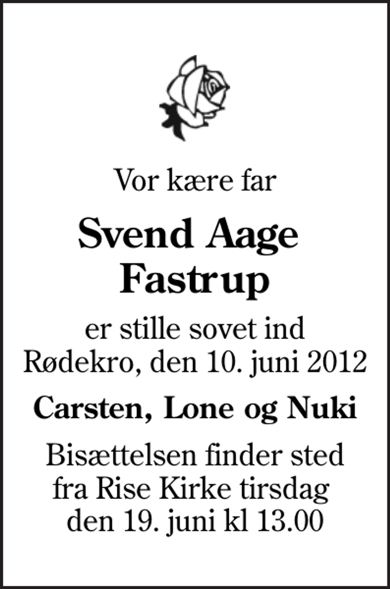 <p>Vor kære far<br />Svend Aage Fastrup<br />er stille sovet ind Rødekro, den 10. juni 2012<br />Carsten, Lone og Nuki<br />Bisættelsen finder sted fra Rise Kirke tirsdag den 19. juni kl 13.00</p>