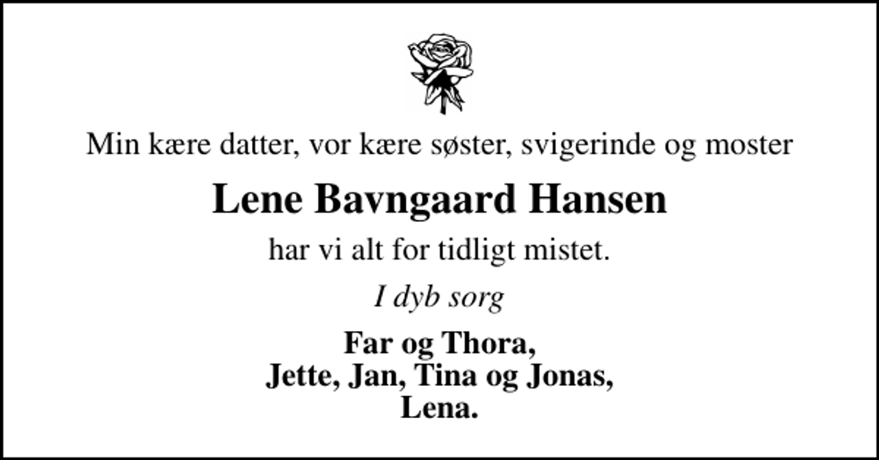 <p>Min kære datter, vor kære søster, svigerinde og moster<br />Lene Bavngaard Hansen<br />har vi alt for tidligt mistet.<br />I dyb sorg<br />Far og Thora, Jette, Jan, Tina og Jonas, Lena.</p>