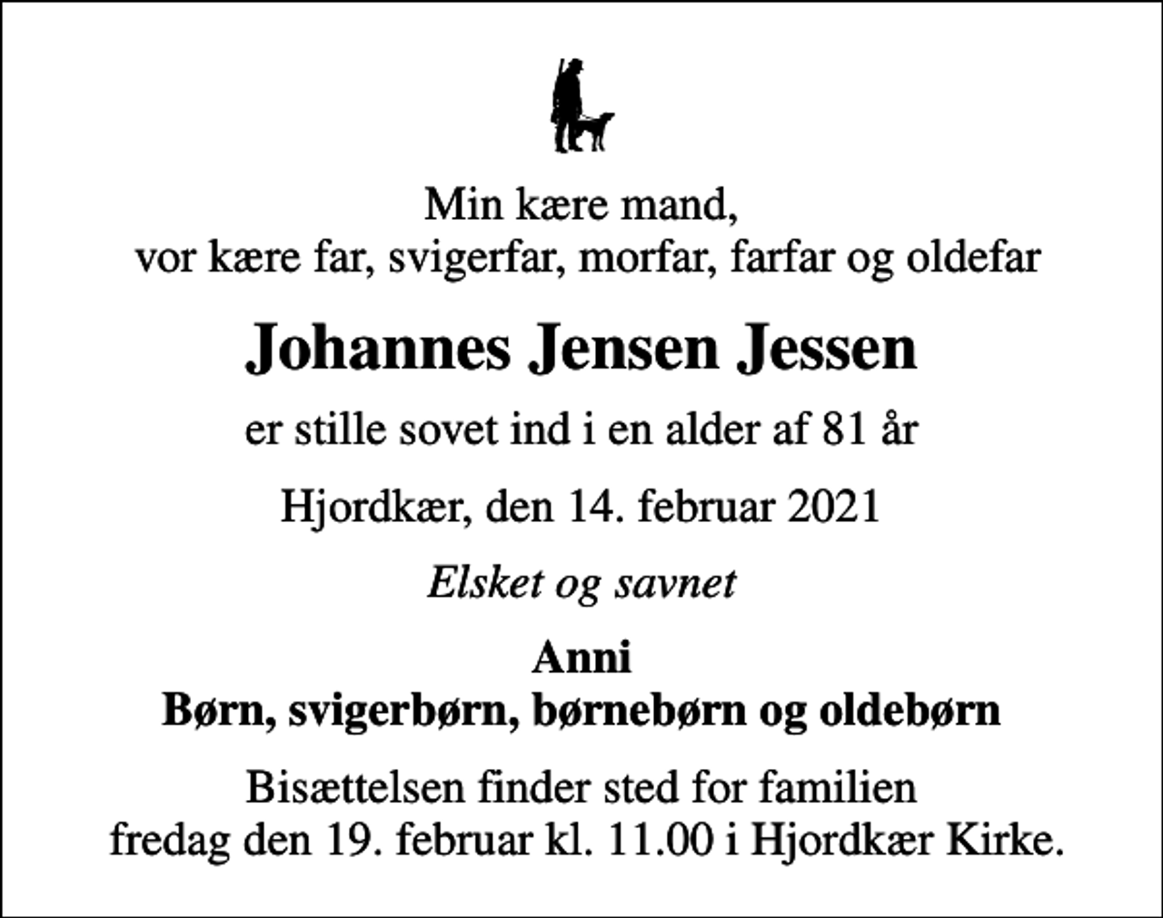 <p>Min kære mand, vor kære far, svigerfar, morfar, farfar og oldefar<br />Johannes Jensen Jessen<br />er stille sovet ind i en alder af 81 år<br />Hjordkær, den 14. februar 2021<br />Elsket og savnet<br />Anni Børn, svigerbørn, børnebørn og oldebørn<br />Bisættelsen finder sted for familien fredag den 19. februar kl. 11.00 i Hjordkær Kirke.</p>