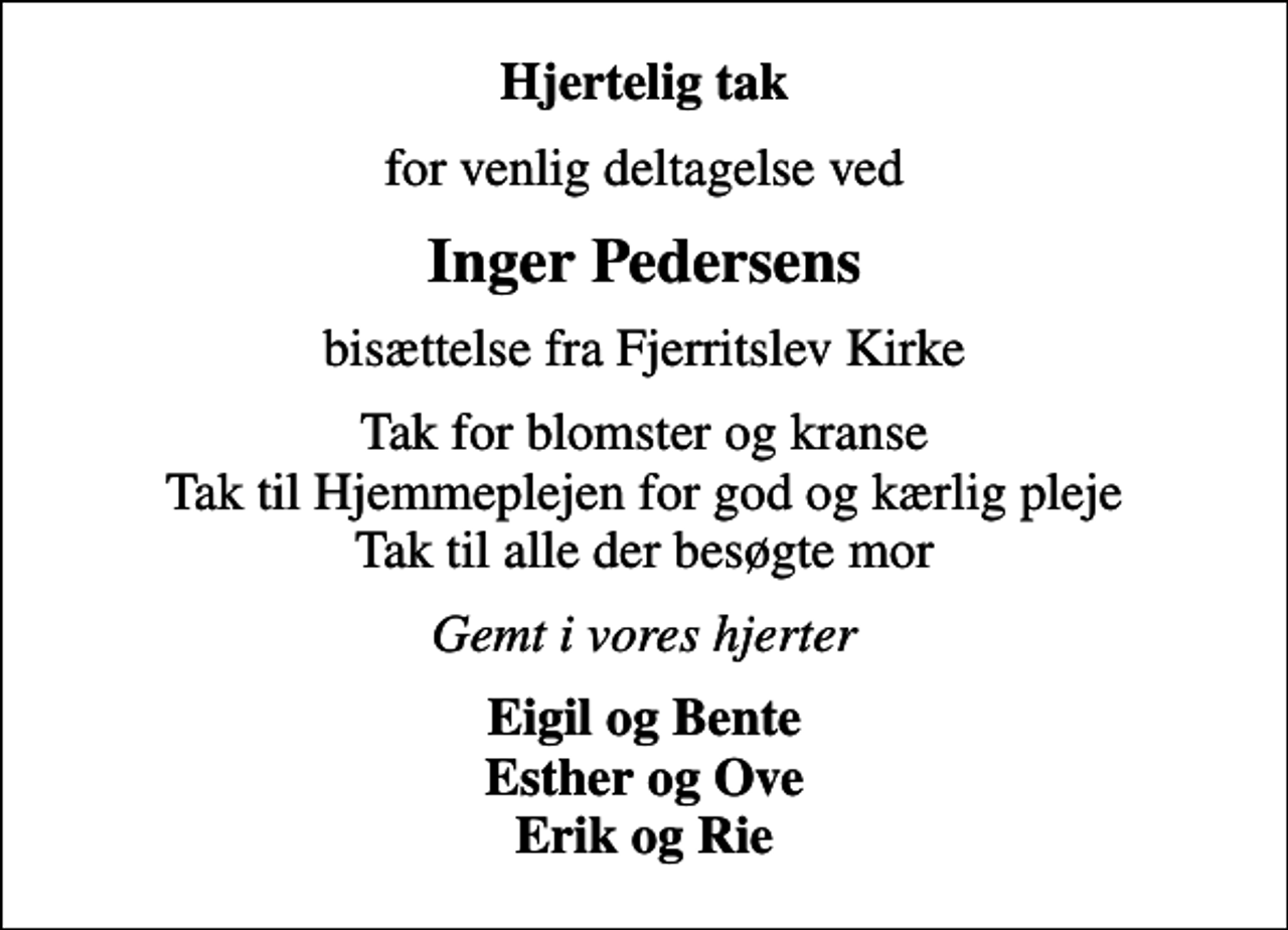 <p>Hjertelig tak<br />for venlig deltagelse ved<br />Inger Pedersens<br />bisættelse fra Fjerritslev Kirke<br />Tak for blomster og kranse Tak til Hjemmeplejen for god og kærlig pleje Tak til alle der besøgte mor<br />Gemt i vores hjerter<br />Eigil og Bente Esther og Ove Erik og Rie</p>