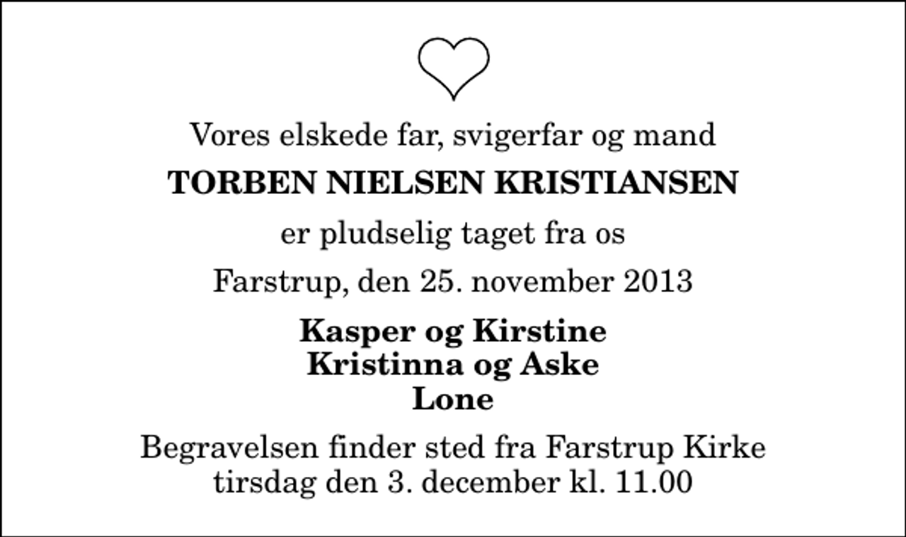 <p>Vores elskede far, svigerfar og mand<br />Torben Nielsen Kristiansen<br />er pludselig taget fra os<br />Farstrup, den 25. november 2013<br />Kasper og Kirstine Kristinna og Aske Lone<br />Begravelsen finder sted fra Farstrup Kirke tirsdag den 3. december kl. 11.00</p>