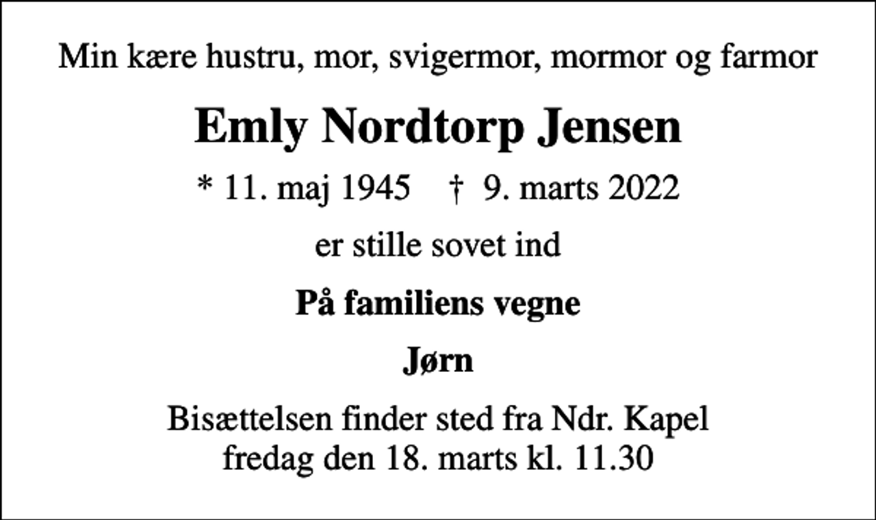 <p>Min kære hustru, mor, svigermor, mormor og farmor<br />Emly Nordtorp Jensen<br />* 11. maj 1945 ✝ 9. marts 2022<br />er stille sovet ind<br />På familiens vegne<br />Jørn<br />Bisættelsen finder sted fra Ndr. Kapel fredag den 18. marts kl. 11.30</p>