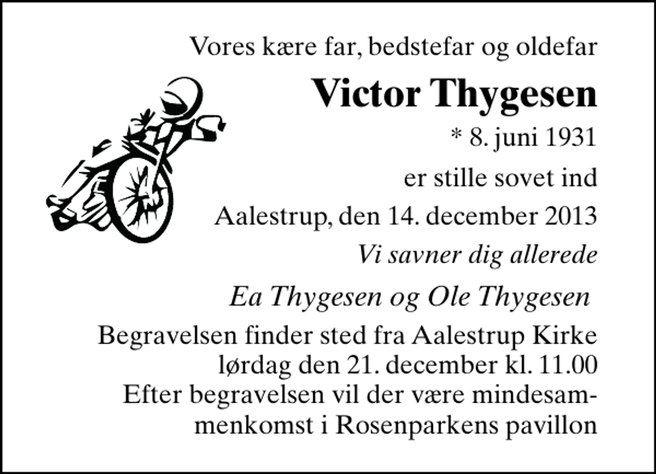 <p>Vores kære far, bedstefar og oldefar<br />Victor Thygesen<br />* 8. juni 1931<br />er stille sovet ind<br />Aalestrup, den 14. december 2013<br />Vi savner dig allerede<br />Ea Thygesen og Ole Thygesen<br />Begravelsen finder sted fra Aalestrup Kirke lørdag den 21. december kl. 11.00 Efter begravelsen vil der være mindesammenkomst i Rosenparkens pavillon.</p>