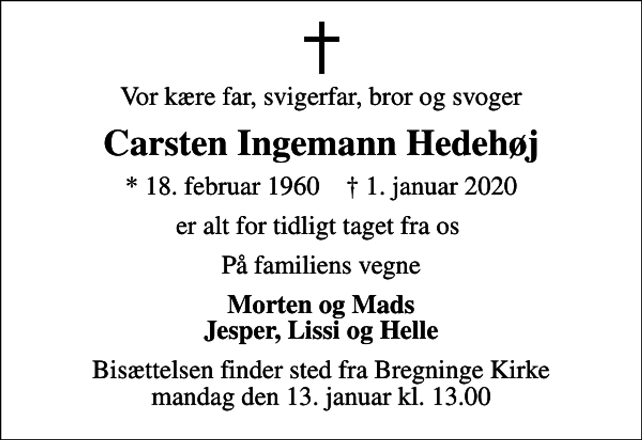 <p>Vor kære far, svigerfar, bror og svoger<br />Carsten Ingemann Hedehøj<br />* 18. februar 1960 ✝ 1. januar 2020<br />er alt for tidligt taget fra os<br />På familiens vegne<br />Morten og Mads Jesper, Lissi og Helle<br />Bisættelsen finder sted fra Bregninge Kirke mandag den 13. januar kl. 13.00</p>