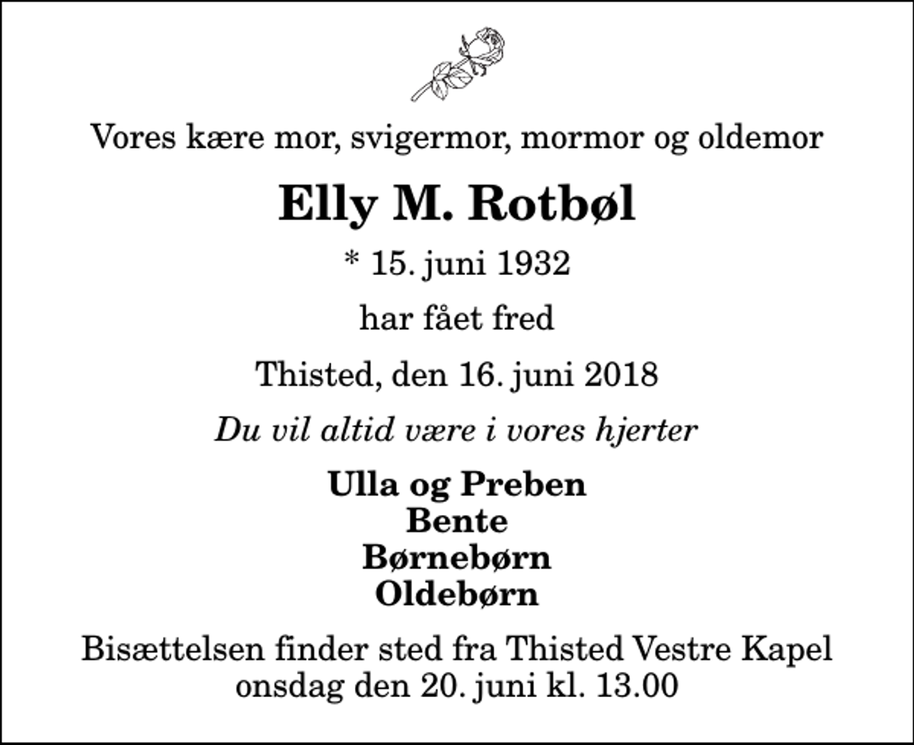 <p>Vores kære mor, svigermor, mormor og oldemor<br />Elly M. Rotbøl<br />* 15. juni 1932<br />har fået fred<br />Thisted, den 16. juni 2018<br />Du vil altid være i vores hjerter<br />Ulla og Preben Bente Børnebørn Oldebørn<br />Bisættelsen finder sted fra Thisted Vestre Kapel onsdag den 20. juni kl. 13.00</p>