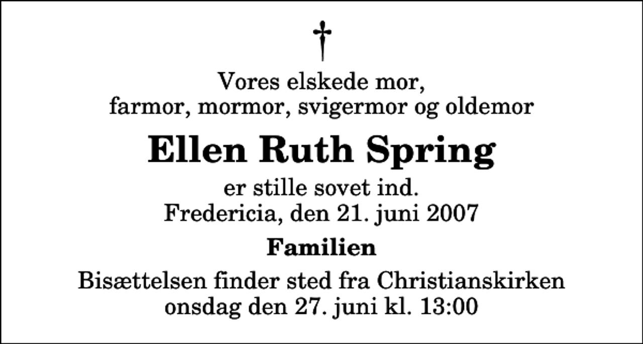 <p>Vores elskede mor, farmor, mormor, svigermor og oldemor<br />Ellen Ruth Spring<br />er stille sovet ind. Fredericia, den 21. juni 2007<br />Familien<br />Bisættelsen finder sted fra Christianskirken onsdag den 27. juni kl. 13:00</p>