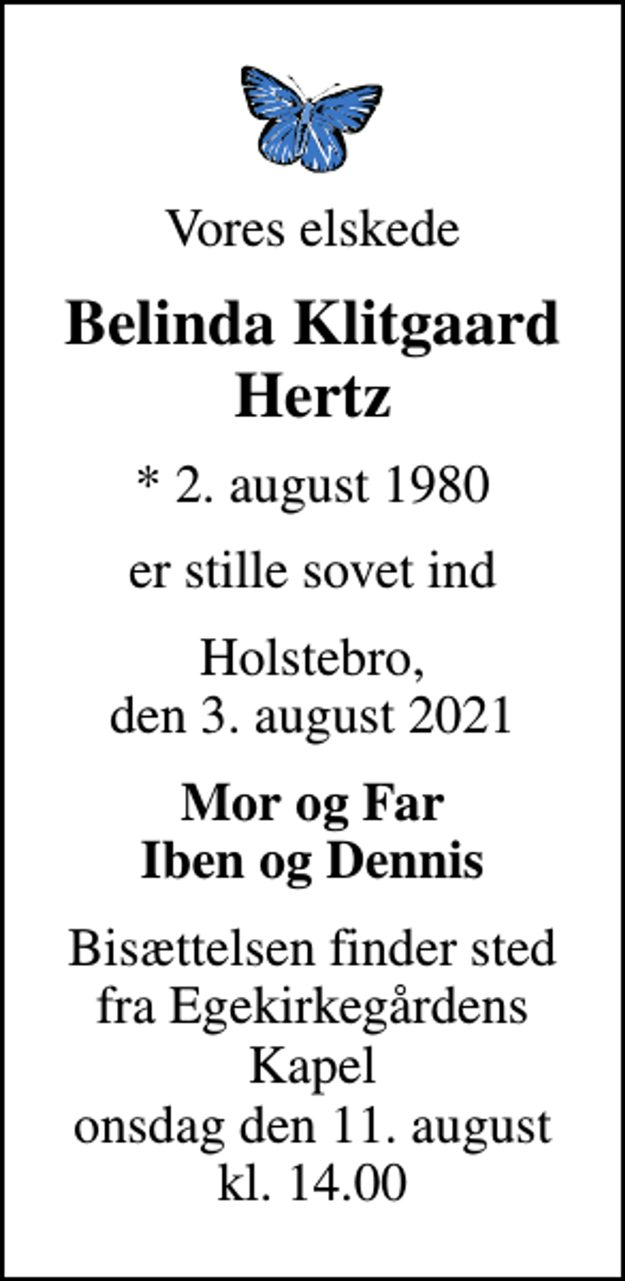 <p>Vores elskede<br />Belinda Klitgaard Hertz<br />* 2. august 1980<br />er stille sovet ind<br />Holstebro, den 3. august 2021<br />Mor og Far Iben og Dennis<br />Bisættelsen finder sted fra Egekirkegårdens Kapel onsdag den 11. august kl. 14.00</p>