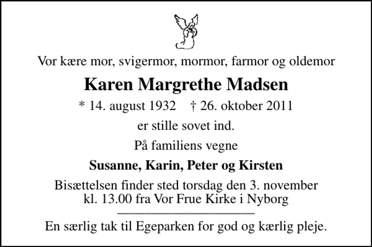 <p>Vor kære mor, svigermor, mormor, farmor og oldemor<br />Karen Margrethe Madsen<br />* 14. august 1932 ✝ 26. oktober 2011<br />er stille sovet ind.<br />På familiens vegne<br />Susanne, Karin, Peter og Kirsten<br />Bisættelsen finder sted torsdag den 3. november kl. 13.00 fra Vor Frue Kirke i Nyborg En særlig tak til Egeparken for god og kærlig pleje.</p>