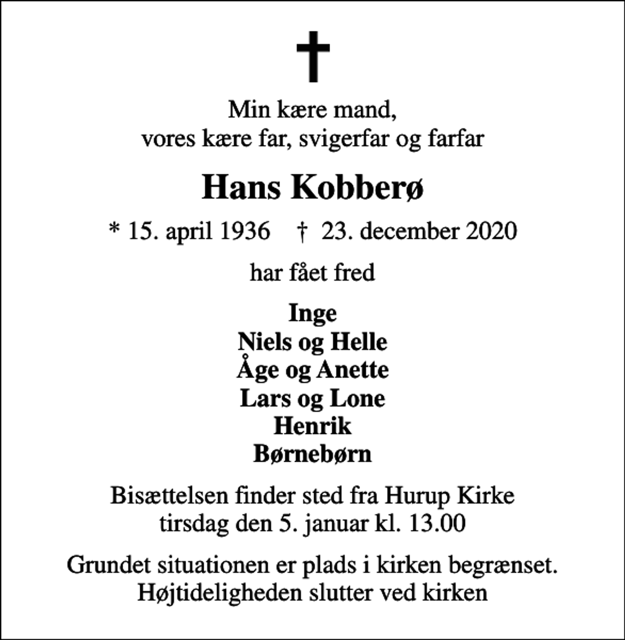 <p>Min kære mand, vores kære far, svigerfar og farfar<br />Hans Kobberø<br />* 15. april 1936 ✝ 23. december 2020<br />har fået fred<br />Inge Niels og Helle Åge og Anette Lars og Lone Henrik Børnebørn<br />Bisættelsen finder sted fra Hurup Kirke tirsdag den 5. januar kl. 13.00<br />Grundet situationen er plads i kirken begrænset. Højtideligheden slutter ved kirken</p>