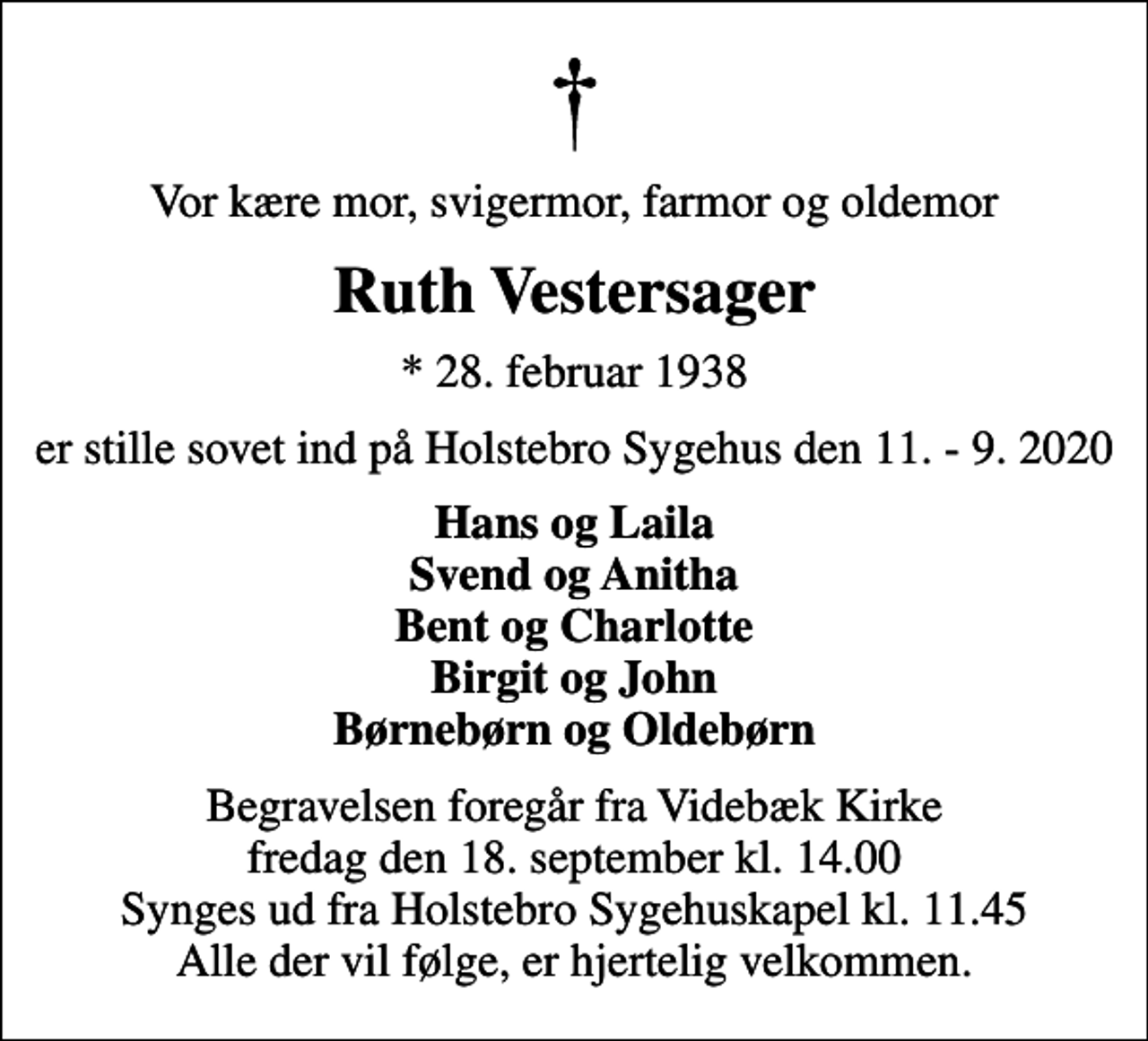 <p>Vor kære mor, svigermor, farmor og oldemor<br />Ruth Vestersager<br />* 28. februar 1938<br />er stille sovet ind på Holstebro Sygehus den 11. - 9. 2020<br />Hans og Laila Svend og Anitha Bent og Charlotte Birgit og John Børnebørn og Oldebørn<br />Begravelsen foregår fra Videbæk Kirke fredag den 18. september kl. 14.00 Synges ud fra Holstebro Sygehuskapel kl. 11.45 Alle der vil følge, er hjertelig velkommen.</p>