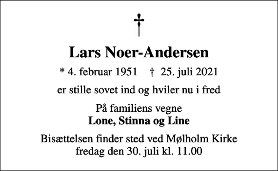 <p>Lars Noer-Andersen<br />* 4. februar 1951 ✝ 25. juli 2021<br />er stille sovet ind og hviler nu i fred<br />På familiens vegne <em>Lone, Stinna og Line<br />Bisættelsen finder sted ved Mølholm Kirke fredag den 30. juli kl. 11.00</em></p>