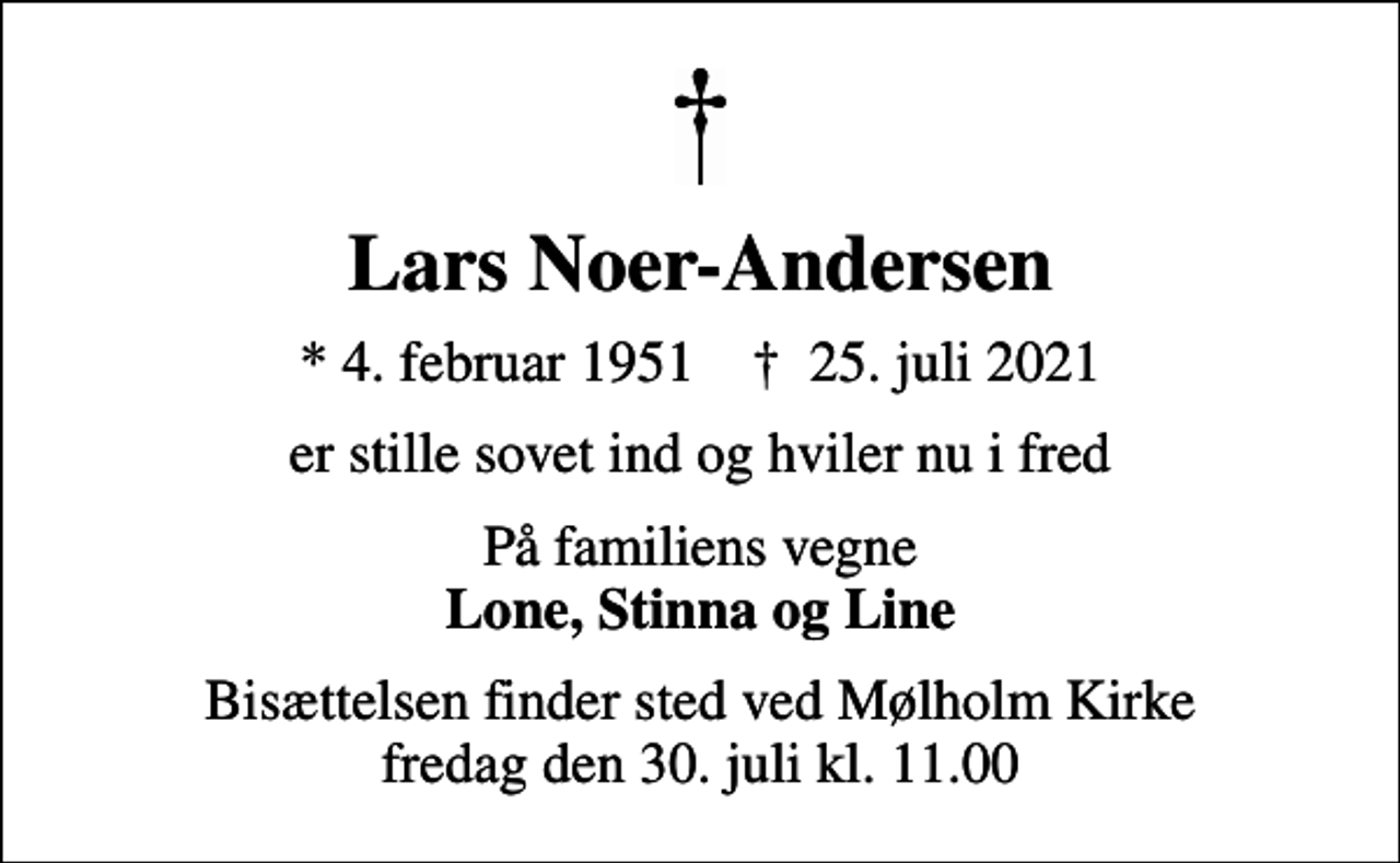 <p>Lars Noer-Andersen<br />* 4. februar 1951 ✝ 25. juli 2021<br />er stille sovet ind og hviler nu i fred<br />På familiens vegne <em>Lone, Stinna og Line<br />Bisættelsen finder sted ved Mølholm Kirke fredag den 30. juli kl. 11.00</em></p>