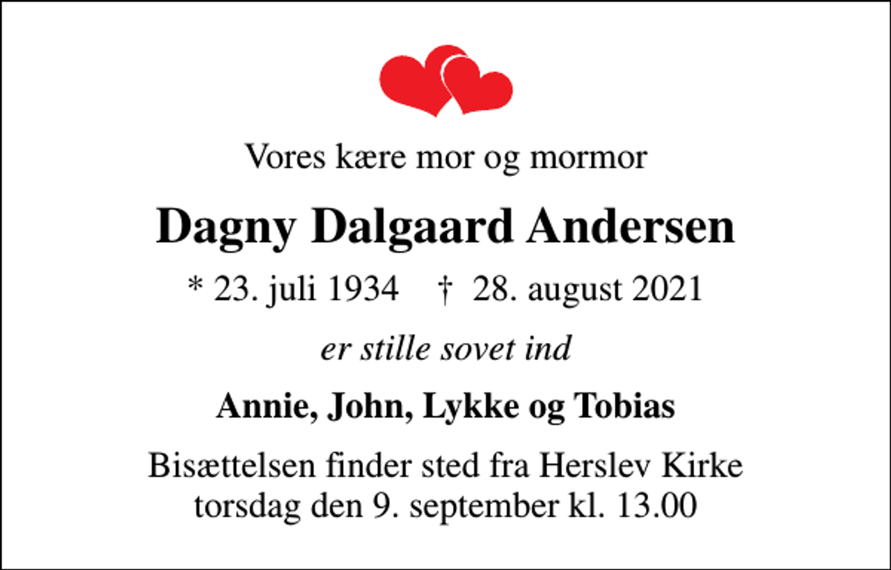 <p>Vores kære mor og mormor<br />Dagny Dalgaard Andersen<br />* 23. juli 1934 ✝ 28. august 2021<br />er stille sovet ind<br />Annie, John, Lykke og Tobias<br />Bisættelsen finder sted fra Herslev Kirke torsdag den 9. september kl. 13.00</p>
