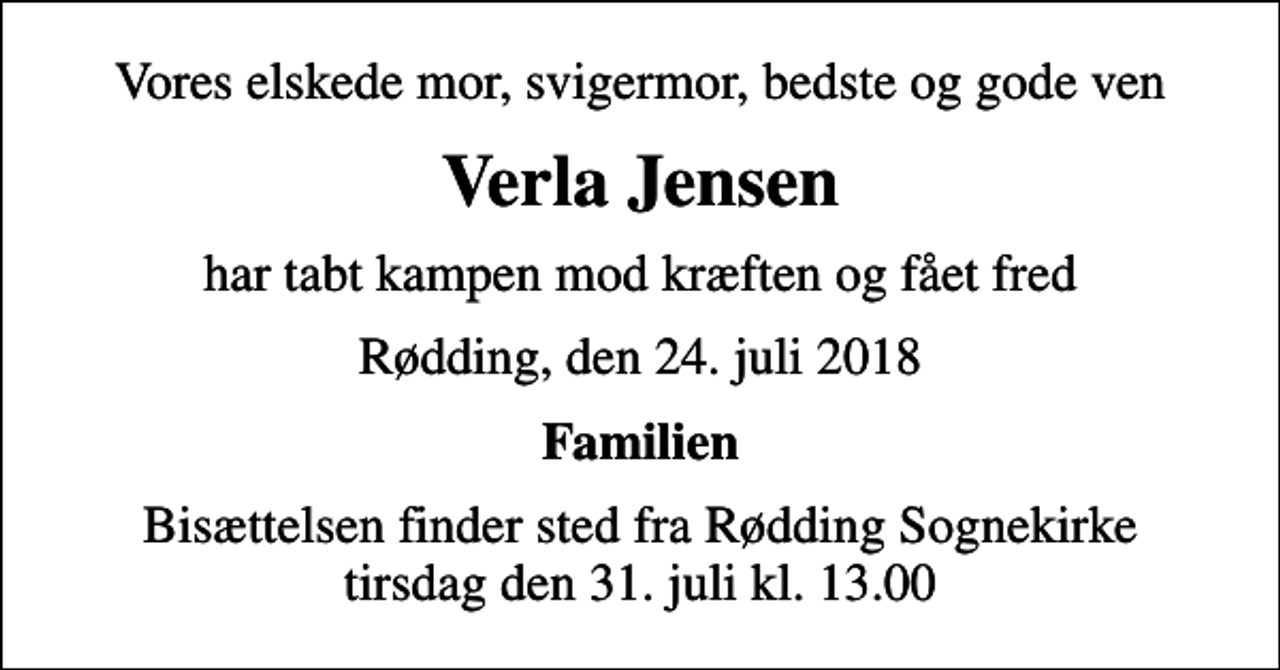 <p>Vores elskede mor, svigermor, bedste og gode ven<br />Verla Jensen<br />har tabt kampen mod kræften og fået fred<br />Rødding, den 24. juli 2018<br />Familien<br />Bisættelsen finder sted fra Rødding Sognekirke tirsdag den 31. juli kl. 13.00</p>