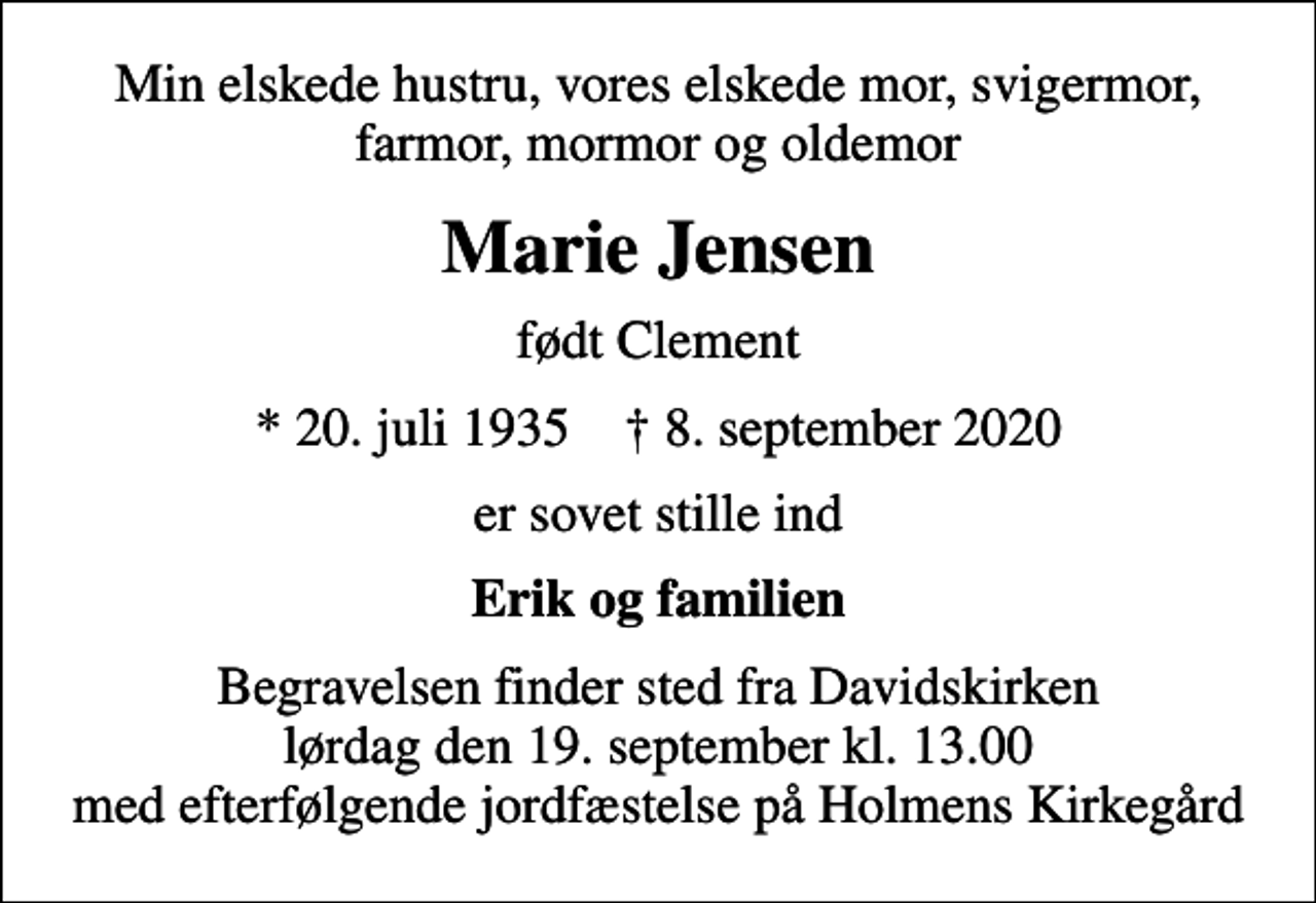 <p>Min elskede hustru, vores elskede mor, svigermor, farmor, mormor og oldemor<br />Marie Jensen<br />født Clement<br />* 20. juli 1935 ✝ 8. september 2020<br />er sovet stille ind<br />Erik og familien<br />Begravelsen finder sted fra Davidskirken lørdag den 19. september kl. 13.00 med efterfølgende jordfæstelse på Holmens Kirkegård</p>