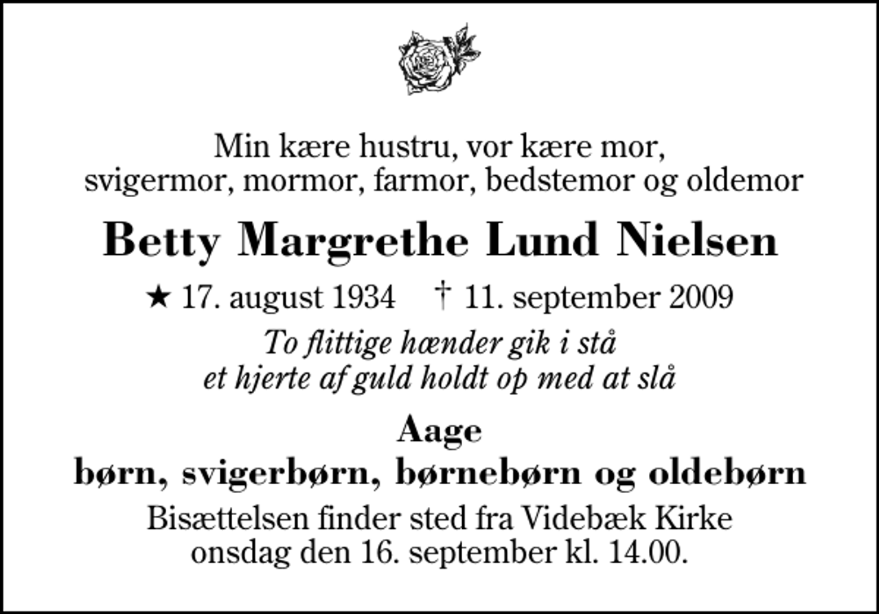 <p>Min kære hustru, vor kære mor, svigermor, mormor, farmor, bedstemor og oldemor<br />Betty Margrethe Lund Nielsen<br />* 17. august 1934 ✝ 11. september 2009<br />To flittige hænder gik i stå et hjerte af guld holdt op med at slå<br />Aage børn, svigerbørn, børnebørn og oldebørn<br />Bisættelsen finder sted fra Videbæk Kirke onsdag den 16. september kl. 14.00</p>