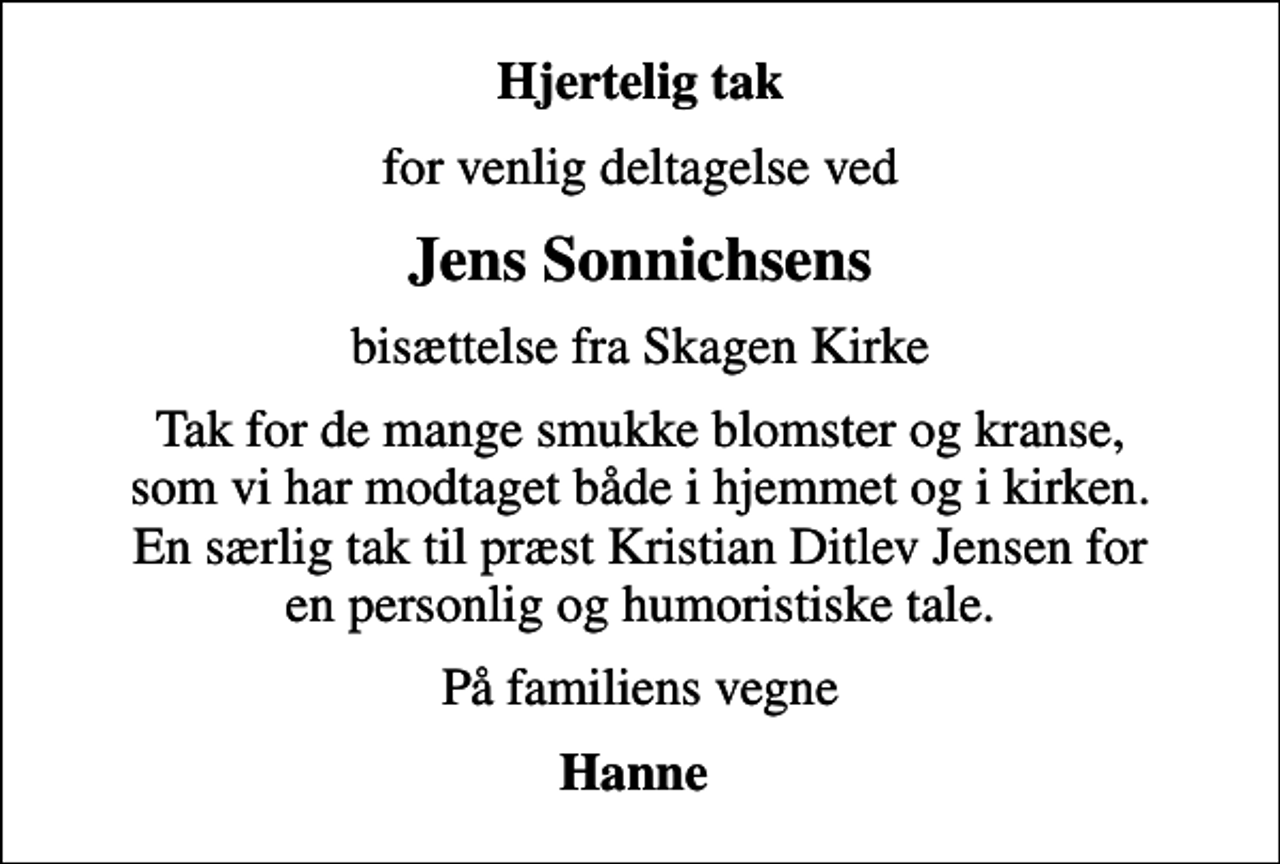 <p>Hjertelig tak<br />for venlig deltagelse ved<br />Jens Sonnichsens<br />bisættelse fra Skagen Kirke<br />Tak for de mange smukke blomster og kranse, som vi har modtaget både i hjemmet og i kirken. En særlig tak til præst Kristian Ditlev Jensen for en personlig og humoristiske tale.<br />På familiens vegne<br />Hanne</p>