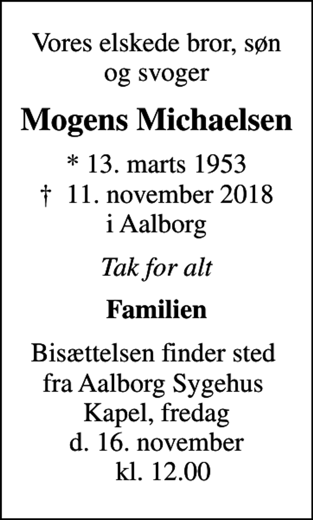 <p>Vores elskede bror, søn og svoger<br />Mogens Michaelsen<br />* 13. marts 1953<br />✝ 11. november 2018 i Aalborg<br />Tak for alt<br />Familien<br />Bisættelsen finder sted fra Aalborg Sygehus Kapel, fredag d. 16. november kl. 12.00</p>