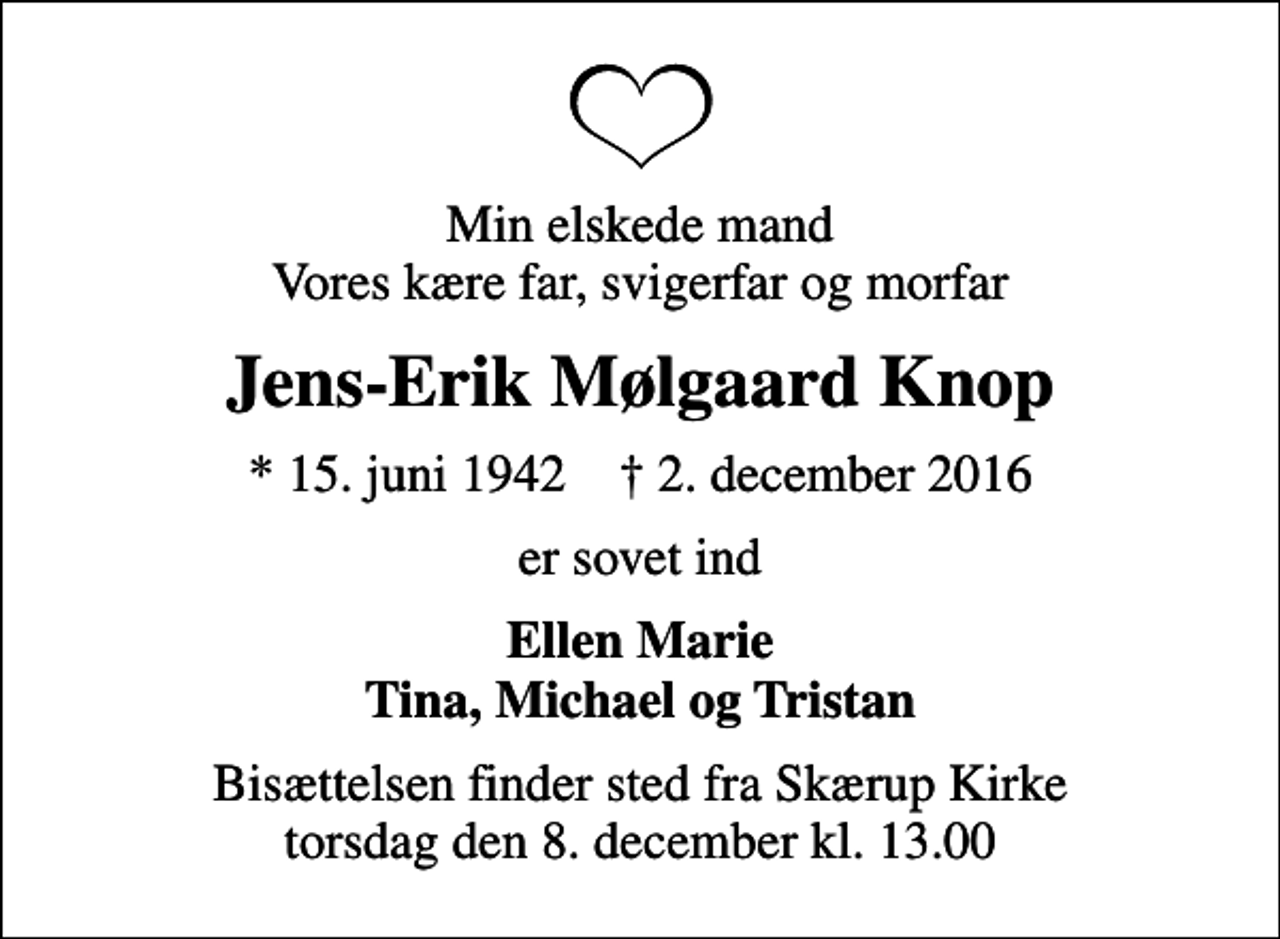 <p>Min elskede mand Vores kære far, svigerfar og morfar<br />Jens-Erik Mølgaard Knop<br />* 15. juni 1942 ✝ 2. december 2016<br />er sovet ind<br />Ellen Marie Tina, Michael og Tristan<br />Bisættelsen finder sted fra Skærup Kirke torsdag den 8. december kl. 13.00</p>