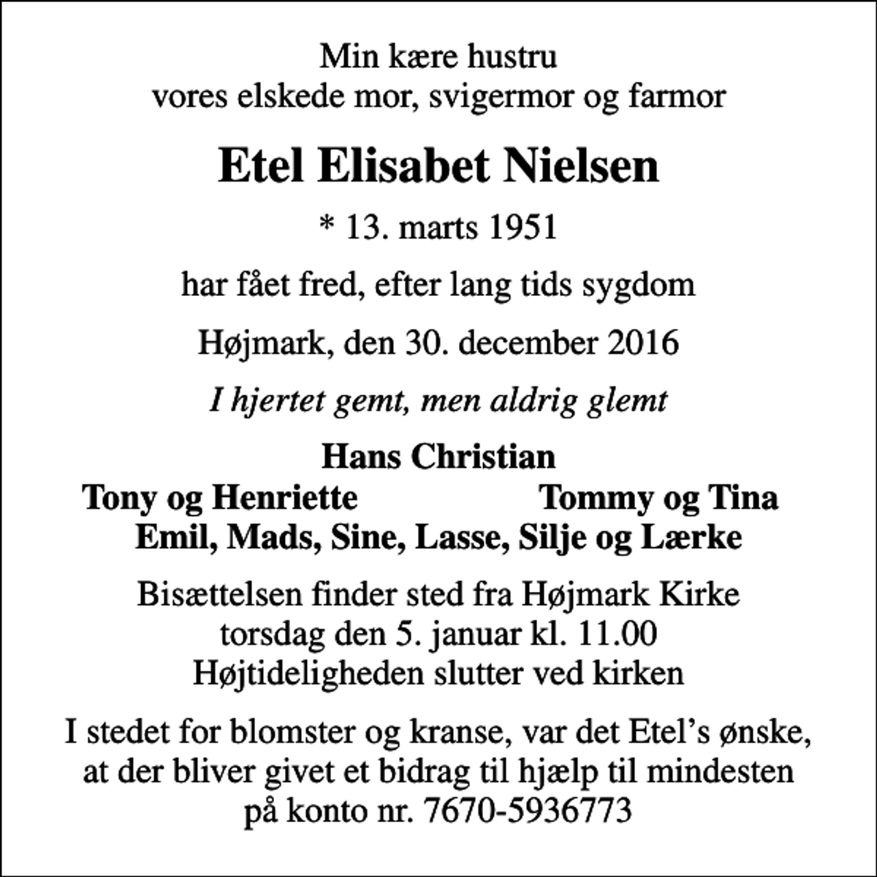 <p>Min kære hustru vores elskede mor, svigermor og farmor<br />Etel Elisabet Nielsen<br />* 13. marts 1951<br />har fået fred, efter lang tids sygdom<br />Højmark, den 30. december 2016<br />I hjertet gemt, men aldrig glemt<br />Hans Christian<br />Tony og Henriette<br />Tommy og Tina<br />Bisættelsen finder sted fra Højmark Kirke torsdag den 5. januar kl. 11.00 Højtideligheden slutter ved kirken<br />I stedet for blomster og kranse, var det Etels ønske, at der bliver givet et bidrag til hjælp til mindesten på konto nr. 7670-5936773</p>