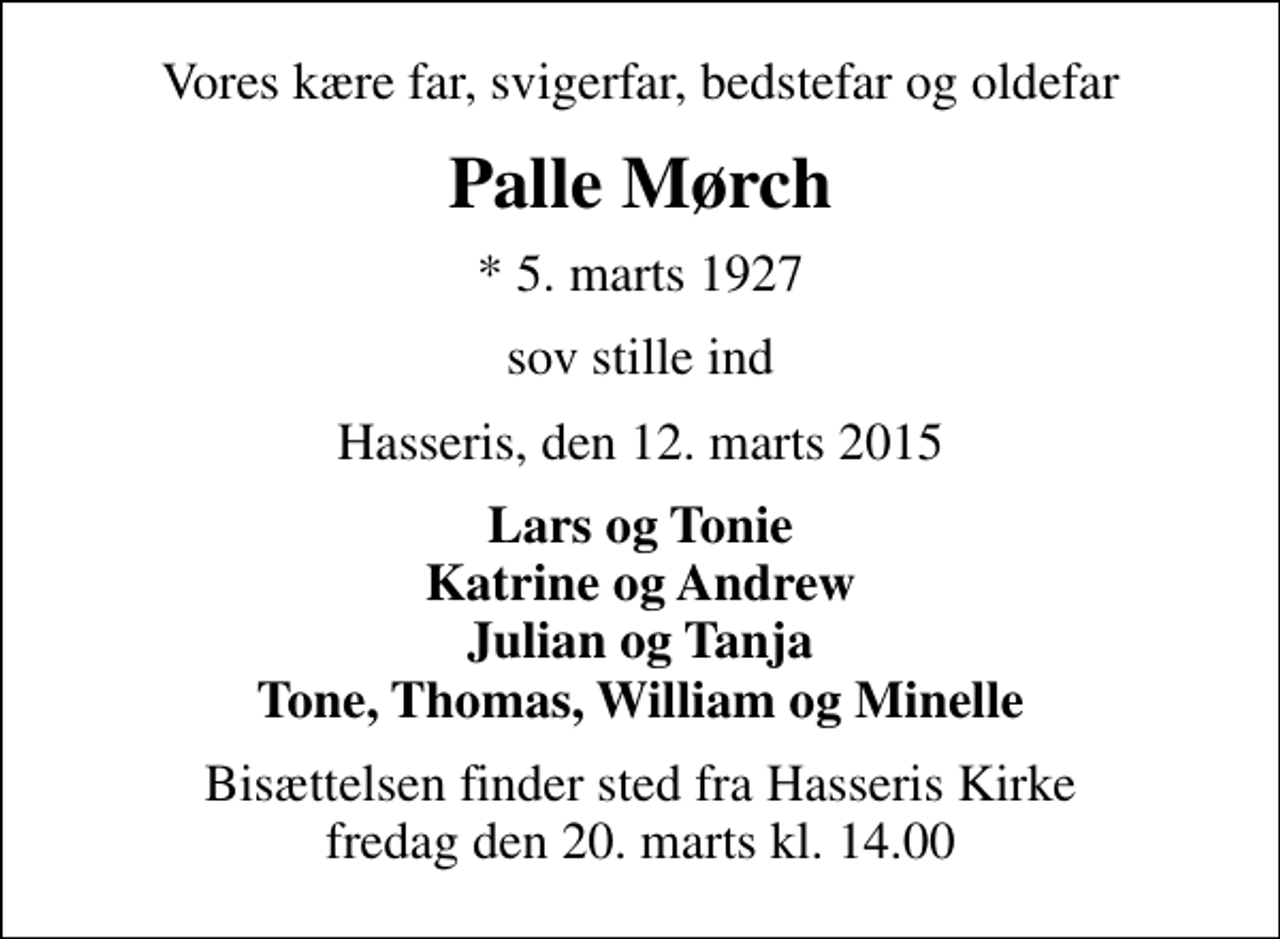 <p>Vores kære far, svigerfar, bedstefar og oldefar<br />Palle Mørch<br />* 5. marts 1927<br />sov stille ind<br />Hasseris, den 12. marts 2015<br />Lars og Tonie Katrine og Andrew Julian og Tanja Tone, Thomas, William og Minelle<br />Bisættelsen finder sted fra Hasseris Kirke fredag den 20. marts kl. 14.00</p>