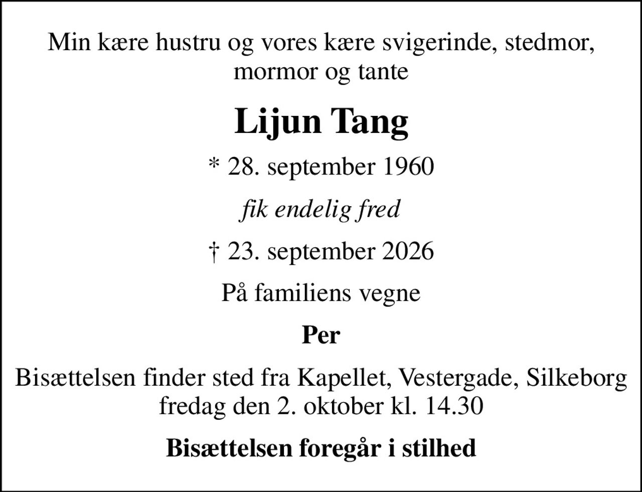 Min kære hustru og vores kære svigerinde, stedmor, mormor og tante
Lijun Tang
* 28. september 1960
fik endelig fred
 23. september 2026
På familiens vegne
Per
Bisættelsen finder sted fra Kapellet, Vestergade, Silkeborg  fredag den 2. oktober kl. 14.30 
Bisættelsen foregår i stilhed