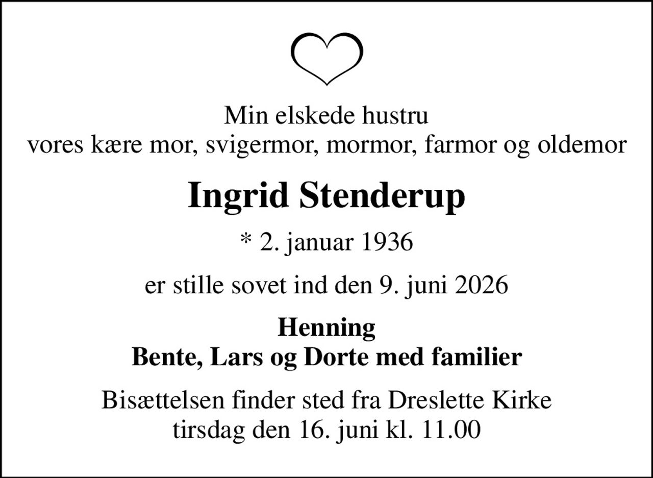 Min elskede hustru vores kære mor, svigermor, mormor, farmor og oldemor
Ingrid Stenderup
* 2. januar 1936
er stille sovet ind den 9. juni 2026
Henning Bente, Lars og Dorte med familier
Bisættelsen finder sted fra Dreslette Kirke  tirsdag den 16. juni kl. 11.00