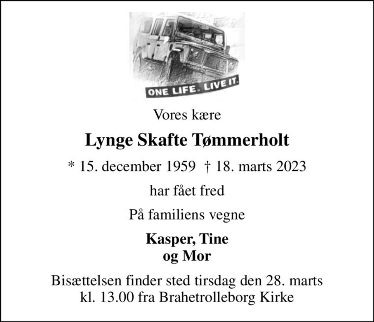Vores kære 
Lynge Skafte Tømmerholt 
*​ 15. december 1959  †​ 18. marts 2023 
har fået fred 
På familiens vegne 
Kasper, Tine og Mor 
Bisættelsen​ finder sted tirsdag den 28. marts​ kl. 13.00 fra Brahetrolleborg Kirke