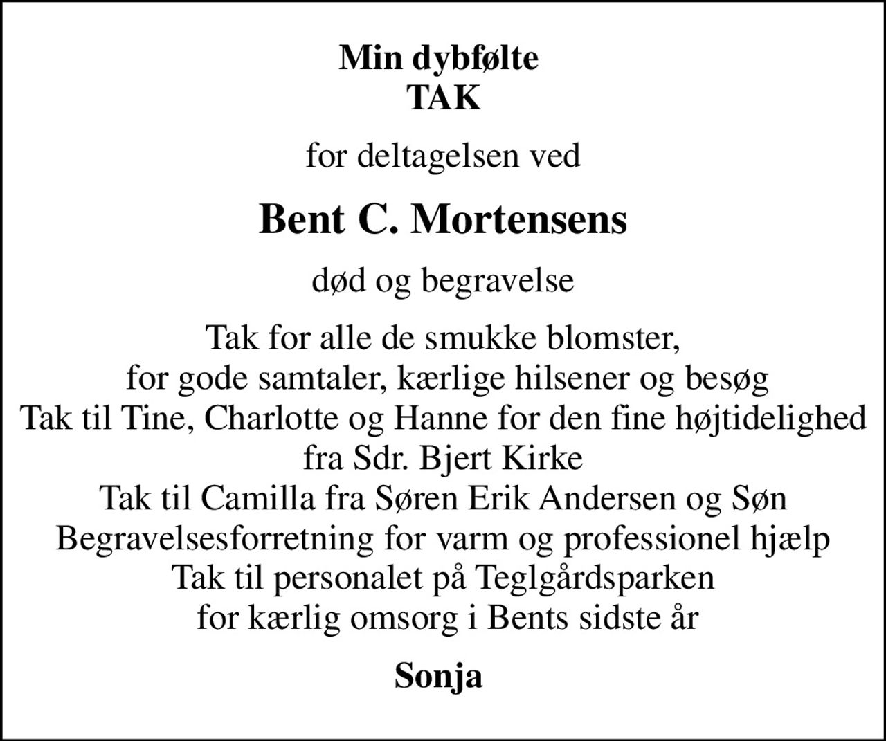 Min dybfølte  TAK
for deltagelsen ved
Bent C. Mortensens
død og begravelse
Tak for alle de smukke blomster,  for gode samtaler, kærlige hilsener og besøg Tak til Tine, Charlotte og Hanne for den fine højtidelighed fra Sdr. Bjert Kirke Tak til Camilla fra Søren Erik Andersen og Søn Begravelsesforretning for varm og professionel hjælp Tak til personalet på Teglgårdsparken  for kærlig omsorg i Bents sidste år
Sonja