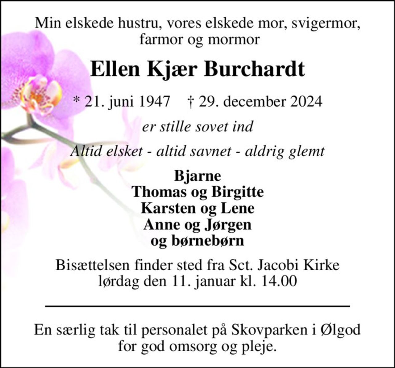 Min elskede hustru, vores elskede mor, svigermor,  farmor og mormor 
Ellen Kjær Burchardt 
*​ 21. juni 1947​    †​ 29. december 2024 
er stille sovet ind 
Altid elsket - altid savnet - aldrig glemt 
Bjarne Thomas og Birgitte Karsten og Lene Anne og Jørgen og børnebørn 
Bisættelsen​ finder sted fra Sct. Jacobi Kirke​ lørdag den 11. januar​ kl. 14.00 
En særlig tak til personalet på Skovparken i Ølgod for god omsorg og pleje.