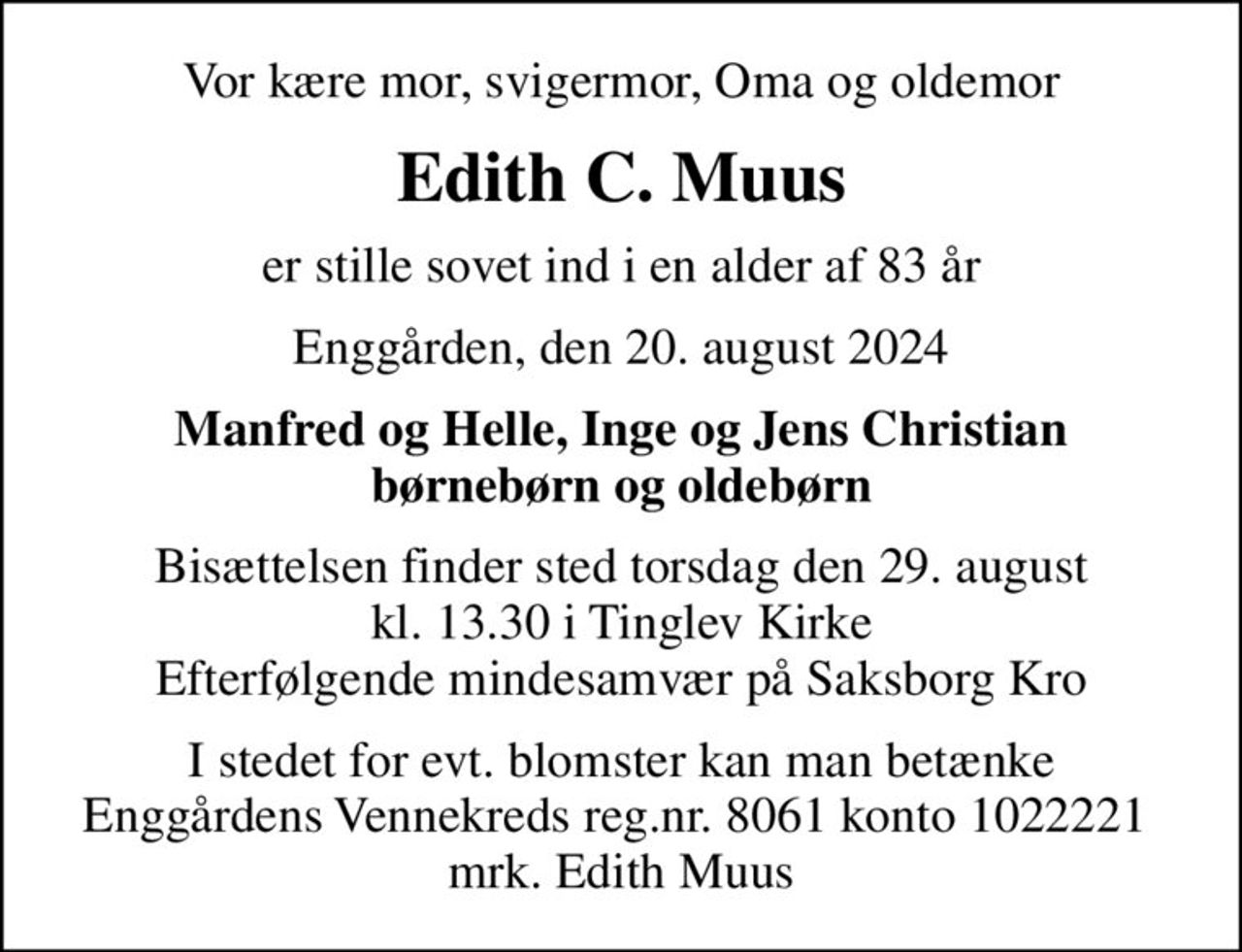 Vor kære mor, svigermor, Oma og oldemor
Edith C. Muus
er stille sovet ind i en alder af 83 år
Enggården, den 20. august 2024
Manfred og Helle, Inge og Jens Christian børnebørn og oldebørn
Bisættelsen finder sted torsdag den 29. august kl. 13.30 i Tinglev Kirke Efterfølgende mindesamvær på Saksborg Kro
I stedet for evt. blomster kan man betænke Enggårdens Vennekreds reg.nr. 8061 konto 1022221  mrk. Edith Muus