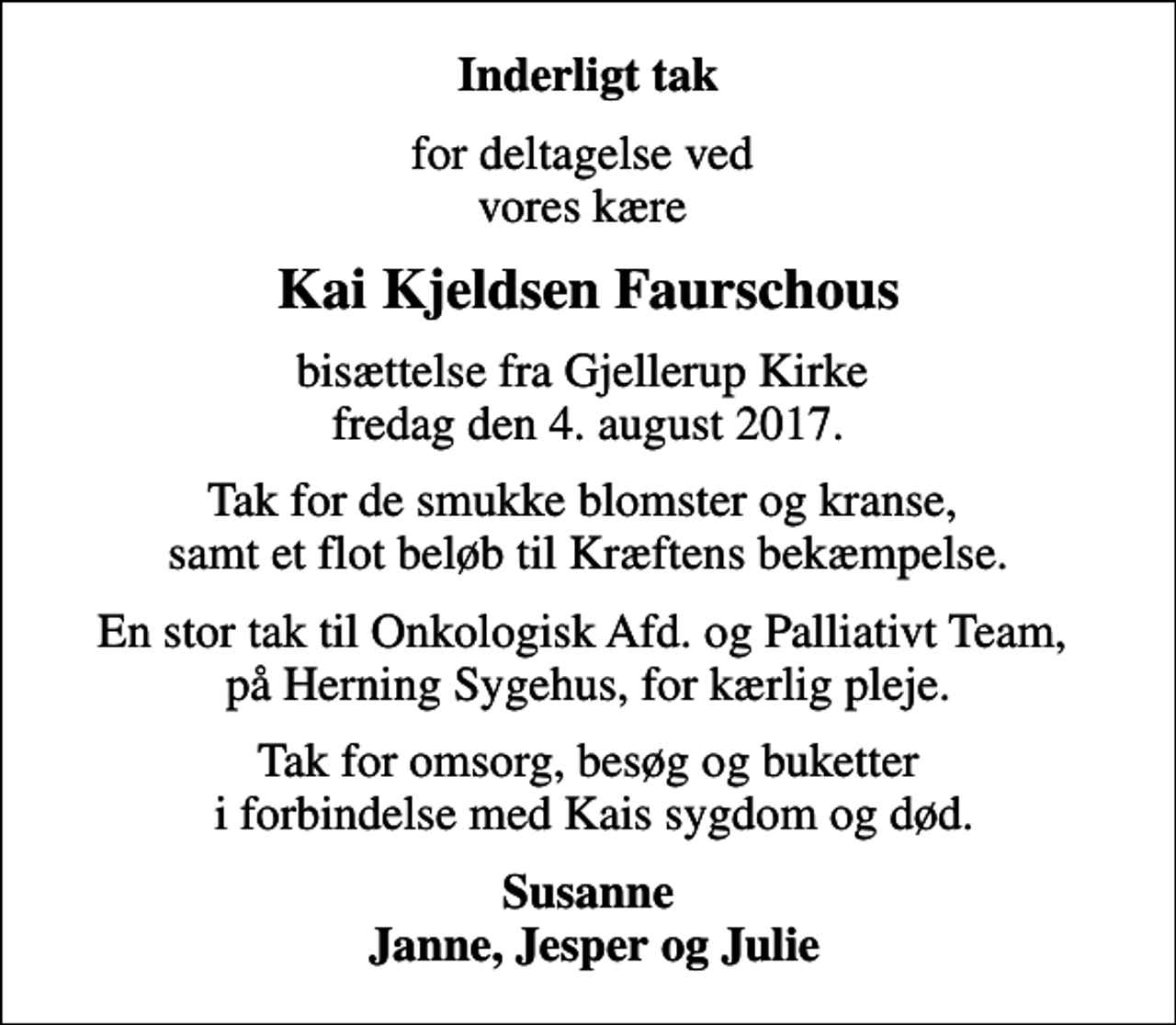 <p>Inderligt tak<br />for deltagelse ved vores kære<br />Kai Kjeldsen Faurschous<br />bisættelse fra Gjellerup Kirke fredag den 4. august 2017.<br />Tak for de smukke blomster og kranse, samt et flot beløb til Kræftens bekæmpelse.<br />En stor tak til Onkologisk Afd. og Palliativt Team, på Herning Sygehus, for kærlig pleje.<br />Tak for omsorg, besøg og buketter i forbindelse med Kais sygdom og død.<br />Susanne Janne, Jesper og Julie</p>